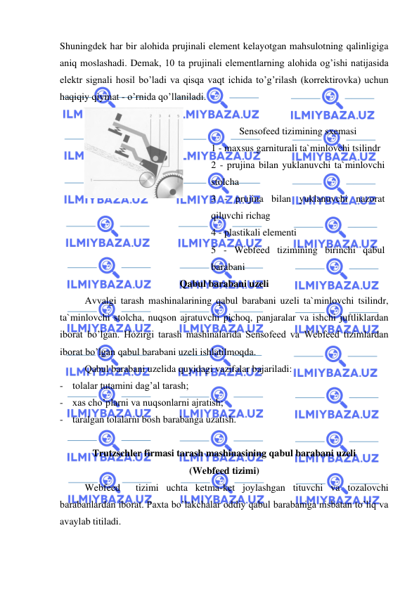  
 
Shuningdek har bir alohida prujinali element kelayotgan mahsulotning qalinligiga 
aniq moslashadi. Demak, 10 ta prujinali elementlarning alohida og’ishi natijasida 
elektr signali hosil bo’ladi va qisqa vaqt ichida to’g’rilash (korrektirovka) uchun 
haqiqiy qiymat - o’rnida qo’llaniladi.  
 
 
Sensofeed tizimining sxemasi  
1 - maxsus garniturali ta`minlovchi tsilindr  
2 - prujina bilan yuklanuvchi ta`minlovchi 
stolcha 
3 - prujina bilan yuklanuvchi nazorat 
qiluvchi richag   
4 - plastikali elementi  
5 - Webfeed tizimining birinchi qabul 
barabani     
Qabul barabani uzeli   
Avvalgi tarash mashinalarining qabul barabani uzeli ta`minlovchi tsilindr, 
ta`minlovchi stolcha, nuqson ajratuvchi pichoq, panjaralar va ishchi juftliklardan 
iborat bo’lgan. Hozirgi tarash mashinalarida Sensofeed va Webfeed tizimlardan 
iborat bo’lgan qabul barabani uzeli ishlatilmoqda.  
Qabul barabani uzelida quyidagi vazifalar bajariladi: 
- tolalar tutamini dag’al tarash; 
- xas cho’plarni va nuqsonlarni ajratish; 
- taralgan tolalarni bosh barabanga uzatish. 
 
Trutzschler firmasi tarash mashinasining qabul barabani uzeli  
(Webfeed tizimi)   
Webfeed  tizimi uchta ketma-ket joylashgan tituvchi va tozalovchi 
barabanlardan iborat. Paxta bo’lakchalar oddiy qabul barabaniga nisbatan to’liq va 
avaylab titiladi.  
