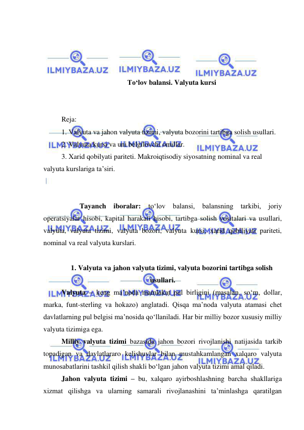  
 
 
 
 
 
To‘lov balansi. Valyuta kursi 
 
 
Reja: 
1. Valyuta va jahon valyuta tizimi, valyuta bozorini tartibga solish usullari. 
2. Valyuta kursi va uni belgilovchi omillar. 
3. Xarid qobilyati pariteti. Makroiqtisodiy siyosatning nominal va real 
valyuta kurslariga ta’siri. 
 
 
 
Tayanch iboralar: to‘lov balansi, balansning tarkibi, joriy 
operatsiyalar hisobi, kapital harakati hisobi, tartibga solish vositalari va usullari, 
valyuta, valyuta tizimi, valyuta bozori, valyuta kursi, xarid qobiliyati pariteti, 
nominal va real valyuta kurslari. 
 
1. Valyuta va jahon valyuta tizimi, valyuta bozorini tartibga solish 
usullari. 
Valyuta – keng ma’noda mamlakat pul birligini (masalan, so‘m, dollar, 
marka, funt-sterling va hokazo) anglatadi. Qisqa ma’noda valyuta atamasi chet 
davlatlarning pul belgisi ma’nosida qo‘llaniladi. Har bir milliy bozor xususiy milliy 
valyuta tizimiga ega. 
Milliy valyuta tizimi bazasida jahon bozori rivojlanishi natijasida tarkib 
topadigan va davlatlararo kelishuvlar bilan mustahkamlangan xalqaro valyuta 
munosabatlarini tashkil qilish shakli bo‘lgan jahon valyuta tizimi amal qiladi.  
Jahon valyuta tizimi – bu, xalqaro ayirboshlashning barcha shakllariga 
xizmat qilishga va ularning samarali rivojlanashini ta’minlashga qaratilgan 
