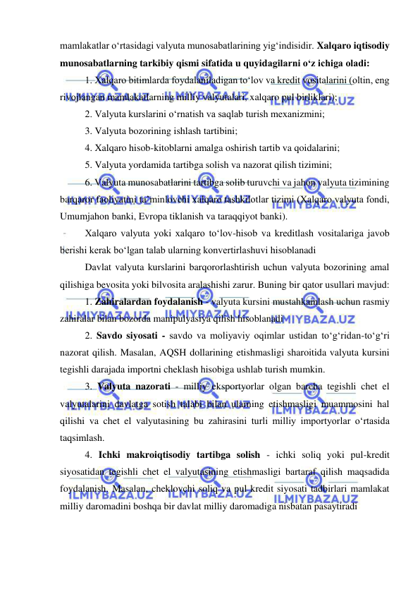  
 
mamlakatlar o‘rtasidagi valyuta munosabatlarining yig‘indisidir. Xalqaro iqtisodiy 
munosabatlarning tarkibiy qismi sifatida u quyidagilarni o‘z ichiga oladi:  
1. Xalqaro bitimlarda foydalaniladigan to‘lov va kredit vositalarini (oltin, eng 
rivojlangan mamlakatlarning milliy valyutalari, xalqaro pul birliklari);  
2. Valyuta kurslarini o‘rnatish va saqlab turish mexanizmini; 
3. Valyuta bozorining ishlash tartibini; 
4. Xalqaro hisob-kitoblarni amalga oshirish tartib va qoidalarini; 
5. Valyuta yordamida tartibga solish va nazorat qilish tizimini; 
6. Valyuta munosabatlarini tartibga solib turuvchi va jahon valyuta tizimining 
barqaror faoliyatini ta’minlovchi xalqaro tashkilotlar tizimi (Xalqaro valyuta fondi, 
Umumjahon banki, Evropa tiklanish va taraqqiyot banki). 
Xalqaro valyuta yoki xalqaro to‘lov-hisob va kreditlash vositalariga javob 
berishi kerak bo‘lgan talab ularning konvertirlashuvi hisoblanadi 
Davlat valyuta kurslarini barqororlashtirish uchun valyuta bozorining amal 
qilishiga bevosita yoki bilvosita aralashishi zarur. Buning bir qator usullari mavjud: 
1. Zahiralardan foydalanish - valyuta kursini mustahkamlash uchun rasmiy 
zahiralar bilan bozorda manipulyasiya qilish hisoblanadi 
2. Savdo siyosati - savdo va moliyaviy oqimlar ustidan to‘g‘ridan-to‘g‘ri 
nazorat qilish. Masalan, AQSH dollarining etishmasligi sharoitida valyuta kursini 
tegishli darajada importni cheklash hisobiga ushlab turish mumkin.  
3. Valyuta nazorati - milliy eksportyorlar olgan barcha tegishli chet el 
valyutalarini davlatga sotish talabi bilan ularning etishmasligi muammosini hal 
qilishi va chet el valyutasining bu zahirasini turli milliy importyorlar o‘rtasida 
taqsimlash. 
4. Ichki makroiqtisodiy tartibga solish - ichki soliq yoki pul-kredit 
siyosatidan tegishli chet el valyutasining etishmasligi bartaraf qilish maqsadida 
foydalanish. Masalan, cheklovchi soliq va pul kredit siyosati tadbirlari mamlakat 
milliy daromadini boshqa bir davlat milliy daromadiga nisbatan pasaytiradi 
 
 
