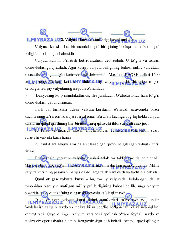  
 
 
 
 
2. Valyuta kursi va uni belgilovchi omillar 
Valyuta kursi – bu, bir mamlakat pul birligining boshqa mamlakatlar pul 
birligida ifodalangan bahosidir.  
Valyuta kursini o‘rnatish kotirovkalash deb ataladi. U to‘g‘ri va teskari 
kotirovkalashga ajratiladi. Agar xorijiy valyuta birligining bahosi milliy valyutada 
ko‘rsatilsa, bunga to‘g‘ri kotirovkalash deb ataladi. Masalan, 1 AQSH dollari 1600 
so‘mga teng. Teskari kotirovkalashda milliy valyutaning bir birligiga to‘g‘ri 
keladigan xorijiy valyutaning miqdori o‘rnatiladi. 
 Dunyoning ko‘p mamlakatlarida, shu jumladan, O‘zbekistonda ham to‘g‘ri 
kotirovkalash qabul qilingan.  
Turli pul birliklari uchun valyuta kurslarini o‘rnatish jarayonida bozor 
kuchlarining ta’sir etish darajasi bir xil emas. Bu ta’sir kuchiga bog‘liq holda valyuta 
kurslarini qabul qilishning bir-biridan farq qiluvchi ikki varianti mavjud. 
1. Talab va taklifga asosan aniqlanadigan egiluvchan yoki erkin suzib 
yuruvchi valyuta kursi tizimi. 
2. Davlat aralashuvi asosida aniqlanadigan qat’iy belgilangan valyuta kursi 
tizimi. 
Erkin suzib yuruvchi valyuta kurslari talab va taklif asosida aniqlanadi. 
Masalan, bir o‘zbek so‘mining AQSH dollariga almashishini qarab chiqamiz. Milliy 
valyuta kursining pasayishi natijasida dollarga talab kamayadi va taklif esa oshadi.  
Qayd etilgan valyuta kursi – bu, xorijiy valyutada ifodalangan, davlat 
tomonidan rasmiy o‘rnatilgan milliy pul birligining bahosi bo‘lib, unga valyuta 
bozorida talab va taklifning o‘zgarishi bevosita ta’sir qilmaydi.  
Qayd qilingan valyuta kursi tizimi tarafdorlari ta’kidlaydilarki, undan 
foydalanish xalqaro savdo va moliya bilan bog‘liq bo‘lgan tahlika va noaniqlikni 
kamaytiradi. Qayd qilingan valyuta kurslarini qo‘llash o‘zaro foydali savdo va 
moliyaviy operatsiyalar hajmini kengaytirishga olib keladi. Ammo, qayd qilingan 
