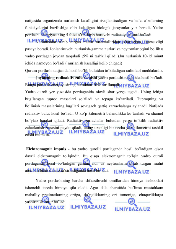  
 
natijasida organizmda nurlanish kasalligini rivojlantiradigan va ba’zi a’zolarning 
funksiyalarini buzilishiga olib keladigan biologik jarayonlar yuz beradi. Yadro 
portlashi energiyasining 5 foizi o’tib-kirib boruvchi radiatsiyaga sarf bo’ladi. 
Nurlanishlar o’rab turgan muhit materialliridan o’tar ekan, intensivligi 
pasaya boradi. Ionlantiruvchi nurlanish-gamma nurlari va neytronlar oqimi bo’lib u 
yadro portlagan joydan tarqaladi (5% ni tashkil qiladi.).bu nurlanish 10-15 minut 
ichida namoyon bo’ladi.( nurlanish kasalligi kelib chiqadi) 
Qurum-portlash natijasida hosil bo’lib bulutdan to’kiladigan radiofaol moddalardir. 
Joylarning radioaktiv zaharlanishi yadro portlashi natijasida hosil bo’ladi. 
Bunga portlash energiyasining taxminan 10% sariflanadi. 
Yadro quroli yer yuzasida portlaganida olovli shar yerga tegadi. Uning ichiga 
bug’langan tuproq massalari so’riladi va tepaga ko’tariladi. Tuproqning va 
bo’linish massalarining bug’lari sovugach qattiq zarrachalarga aylanadi. Natijada 
radiaktiv bulut hosil bo’ladi. U ko’p kilometrli balandlikka ko’tariladi va shamol 
bo’ylab harakat qiladi. Radiaktiv zarrachalar bulutdan yerga to’kilib radiaktiv 
zaharlanish zonasini paydo qiladi, uning uzunligi bir necha yuz kilometrni tashkil 
etishi mumkin. 
 
 Elektromagnit impuls - bu yadro qurolli portlaganda hosil bo’ladigan qisqa 
davrli elektromagnit to’lqindir. Bu qisqa elektromagnit to’lqin yadro quroli 
portlaganda hosil bo’ladigan gamma nur va neytronlarni o’rab turgan muhit 
atomlari bilan o’zaro ta’sirlashganda hosil bo’ladi.  
Yadro portlashining barcha shikastlovchi omillaridan himoya inshootlari 
ishonchli tarzda himoya qila oladi. Agar dala sharoitida bo’linsa mustahkam 
mahalliy predmetlarning ortiga, do’ngliklarning ort tomoniga, chuqurliklarga 
yashirinish zarur bo’ladi. 
 
