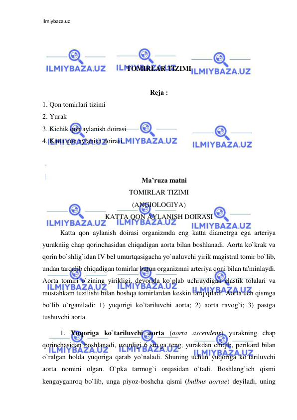 Ilmiybaza.uz 
 
 
 
 
TOMIRLAR TIZIMI 
 
Reja : 
1. Qon tomirlari tizimi 
2. Yurak 
3. Kichik qon aylanish doirasi 
4. Katta qon aylanish doirasi 
 
 
Ma’ruza matni 
TOMIRLAR TIZIMI 
(ANGIOLOGIYA) 
KATTA QON AYLANISH DOIRASI 
 
Katta qon aylanish doirasi organizmda eng katta diametrga ega arteriya 
yurakniig chap qorinchasidan chiqadigan aorta bilan boshlanadi. Aorta ko`krak va 
qorin bo`shlig`idan IV bel umurtqasigacha yo`naluvchi yirik magistral tomir bo`lib, 
undan tarqalib chiqadigan tomirlar butun organizmni arteriya qoni bilan ta'minlaydi. 
Aorta tomiri o`zining yirikligi, devorida ko`plab uchraydigan elastik tolalari va 
mustahkam tuzilishi bilan boshqa tomirlardan keskin farq qiladi. Aorta uch qismga 
bo`lib o`rganiladi: 1) yuqorigi ko`tariluvchi aorta; 2) aorta ravog`i; 3) pastga 
tushuvchi aorta. 
 
1. Yuqoriga ko`tariluvchi aorta (aorta ascendens) yurakning chap 
qorinchasidan boshlanadi, uzunligi 6 sm.ga teng, yurakdan chiqib, perikard bilan 
o`ralgan holda yuqoriga qarab yo`naladi. Shuning uchun yuqoriga ko`tariluvchi 
aorta nomini olgan. O`pka tarmog`i orqasidan o`tadi. Boshlang`ich qismi 
kengayganroq bo`lib, unga piyoz-boshcha qismi (bulbus aortae) deyiladi, uning 
