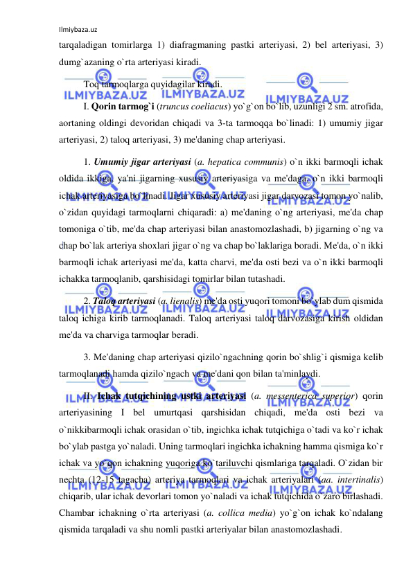 Ilmiybaza.uz 
 
tarqaladigan tomirlarga 1) diafragmaning pastki arteriyasi, 2) bel arteriyasi, 3) 
dumg`azaning o`rta arteriyasi kiradi. 
 
Toq tarmoqlarga quyidagilar kiradi. 
 
I. Qorin tarmog`i (truncus coeliacus) yo`g`on bo`lib, uzunligi 2 sm. atrofida, 
aortaning oldingi devoridan chiqadi va 3-ta tarmoqqa bo`linadi: 1) umumiy jigar 
arteriyasi, 2) taloq arteriyasi, 3) me'daning chap arteriyasi. 
 
1. Umumiy jigar arteriyasi (a. hepatica communis) o`n ikki barmoqli ichak 
oldida ikkiga, ya'ni jigarning xususiy arteriyasiga va me'daga, o`n ikki barmoqli 
ichak arteriyasiga bo`linadi. Jigar xususiy arteriyasi jigar darvozasi tomon yo`nalib, 
o`zidan quyidagi tarmoqlarni chiqaradi: a) me'daning o`ng arteriyasi, me'da chap 
tomoniga o`tib, me'da chap arteriyasi bilan anastomozlashadi, b) jigarning o`ng va 
chap bo`lak arteriya shoxlari jigar o`ng va chap bo`laklariga boradi. Me'da, o`n ikki 
barmoqli ichak arteriyasi me'da, katta charvi, me'da osti bezi va o`n ikki barmoqli 
ichakka tarmoqlanib, qarshisidagi tomirlar bilan tutashadi. 
 
2. Taloq arteriyasi (a. lienalis) me'da osti yuqori tomoni bo`ylab dum qismida 
taloq ichiga kirib tarmoqlanadi. Taloq arteriyasi taloq darvozasiga kirish oldidan 
me'da va charviga tarmoqlar beradi.  
 
3. Me'daning chap arteriyasi qizilo`ngachning qorin bo`shlig`i qismiga kelib 
tarmoqlanadi hamda qizilo`ngach va me'dani qon bilan ta'minlaydi. 
 
II. Ichak tutqichining ustki arteriyasi (a. messenterica superior) qorin 
arteriyasining I bel umurtqasi qarshisidan chiqadi, me'da osti bezi va 
o`nikkibarmoqli ichak orasidan o`tib, ingichka ichak tutqichiga o`tadi va ko`r ichak 
bo`ylab pastga yo`naladi. Uning tarmoqlari ingichka ichakning hamma qismiga ko`r 
ichak va yo`qon ichakning yuqoriga ko`tariluvchi qismlariga tarqaladi. O`zidan bir 
nechta (12-15 tagacha) arteriya tarmoqlari va ichak arteriyalari (aa. intertinalis) 
chiqarib, ular ichak devorlari tomon yo`naladi va ichak tutqichida o`zaro birlashadi. 
Chambar ichakning o`rta arteriyasi (a. collica media) yo`g`on ichak ko`ndalang 
qismida tarqaladi va shu nomli pastki arteriyalar bilan anastomozlashadi. 
