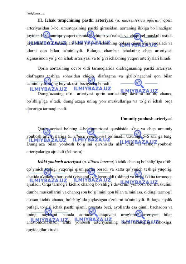 Ilmiybaza.uz 
 
 
III. Ichak tutqichining pastki arteriyasi (a. messenterica inferior) qorin 
arteriyasidan 3-bel umurtqasining pastki qirrasidan, aortaning ikkiga bo`linadigan 
joyidan bir umurtqa yuqori qismidan chiqib yo`naladi va chap bel muskuli ustida 
joylashadi. O`z tarmoqlari bilan yo`g`on ichakning qolgan qismlariga tarqaladi va 
ularni qon bilan ta'minlaydi. Bularga chambar ichakning chap arteriyasi, 
sigmasimon yo`g`on ichak arteriyasi va to`g`ri ichakning yuqori arteriyalari kiradi.  
 
Qorin aortasining devor oldi tarmoqlarida diafragmaning pastki arteriyasi 
diafragma teshiga sohasidan chiqib, diafragma va qizilo`ngachni qon bilan 
ta'minlaydi, so`ng buyrak usti bezigacha boradi. 
 
Dumg`azaning o`rta arteriyasi qorin aortasining davomi bo`lib, chanoq 
bo`shlig`iga o`tadi, dumg`azaga uning yon muskullariga va to`g`ri ichak orqa 
devoriga tarmoqlanadi. 
Umumiy yonbosh arteriyasi 
 
Qorin aortasi belning 4-bel umurtqasi qarshisida o`ng va chap umumiy 
yonbosh arteriyalariga (a. illiaca commonis) bo`linadi. Uzunligi 5-6 sm. ga teng. 
Dumg`aza bilan yonbosh bo`g`imi qarshisida ular ichki va tashqi yonbosh 
arteriyalariga ajraladi (64-rasm). 
 
Ichki yonbosh arteriyasi (a. illiaca interna) kichik chanoq bo`shlig`iga o`tib, 
qo`ymich teshigi yuqorigi qismigacha boradi va katta qo`ymich teshigi yuqorigi 
chetida a'zolarga boruvchi (vistseral) va devor oldi (oldingi va orqa) ikkita tarmoqqa 
ajraladi. Orqa tarmog`i kichik chanoq bo`shlig`i devorini, yonbosh bel muskulini, 
dumba muskullarini va chanoq son bo`g`imini qon bilan ta'minlasa, oldingi tarmog`i 
asosan kichik chanoq bo`shlig`ida joylashgan a'zolarni ta'minlaydi. Bularga siydik 
pufagi, to`g`ri ichak pastki qismi, prostata bezi, ayollarda esa qinni, bachadon va 
uning 
naylarini 
hamda 
aortadai 
chiquvchi 
urug`don 
arteriyasi 
bilan 
anastomozlashadi. Ichki yonbosh arteriyasining orqa tarmog`iga (shoxiga) 
quyidagilar kiradi. 
