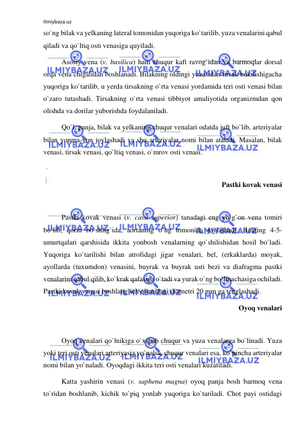 Ilmiybaza.uz 
 
so`ng bilak va yelkaning lateral tomonidan yuqoriga ko`tarilib, yuza venalarini qabul 
qiladi va qo`ltiq osti venasiga quyiladi. 
 
Asosiy vena (v. basilica) ham chuqur kaft ravog`idan va barmoqlar dorsal 
orqa vena chigalidan boshlanadi. Bilakning oldingi yuzasidan tirsak bukilishigacha 
yuqoriga ko`tarilib, u yerda tirsakning o`rta venasi yordamida teri osti venasi bilan 
o`zaro tutashadi. Tirsakning o`rta venasi tibbiyot amaliyotida organizmdan qon 
olishda va dorilar yuborishda foydalaniladi. 
 
Qo`l, panja, bilak va yelkaning chuqur venalari odatda juft bo`lib, arteriyalar 
bilan yonma-yon joylashadi va shu arteriyalar nomi bilan ataladi. Masalan, bilak 
venasi, tirsak venasi, qo`ltiq venasi, o`mrov osti venasi.  
 
 
Pastki kovak venasi 
 
 
Pastki kovak venasi (v. cava superior) tanadagi eng yo`g`on vena tomiri 
bo`lib, qorin bo`shlig`ida, aortaning o`ng tomonida joylashadi. Belning 4-5-
umurtqalari qarshisida ikkita yonbosh venalarning qo`shilishidan hosil bo`ladi. 
Yuqoriga ko`tarilishi bilan atrofidagi jigar venalari, bel, (erkaklarda) moyak, 
ayollarda (tuxumdon) venasini, buyrak va buyrak usti bezi va diafragma pastki 
venalarini qabul qilib, ko`krak qafasiga o`tadi va yurak o`ng bo`lmachasiga ochiladi. 
Pastki kovak venasi boshlang`ich qismidagi diametri 20 mm ga tenglashadi. 
Oyoq venalari 
 
 
Oyoq venalari qo`lnikiga o`xshab chuqur va yuza venalarga bo`linadi. Yuza 
yoki teri osti venalari arteriyasiz yo`nalsa, chuqur venalari esa, ko`pincha arteriyalar 
nomi bilan yo`naladi. Oyoqdagi ikkita teri osti venalari kuzatiladi. 
 
Katta yashirin venasi (v. saphena magna) oyoq panja bosh barmoq vena 
to`ridan boshlanib, kichik to`piq yonlab yuqoriga ko`tariladi. Chot payi ostidagi 
