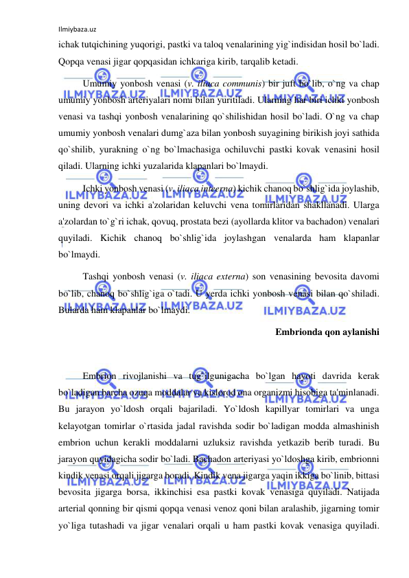 Ilmiybaza.uz 
 
ichak tutqichining yuqorigi, pastki va taloq venalarining yig`indisidan hosil bo`ladi. 
Qopqa venasi jigar qopqasidan ichkariga kirib, tarqalib ketadi. 
 
Umumiy yonbosh venasi (v. iliaca communis) bir juft bo`lib, o`ng va chap 
umumiy yonbosh arteriyalari nomi bilan yuritiladi. Ularning har biri ichki yonbosh 
venasi va tashqi yonbosh venalarining qo`shilishidan hosil bo`ladi. O`ng va chap 
umumiy yonbosh venalari dumg`aza bilan yonbosh suyagining birikish joyi sathida 
qo`shilib, yurakning o`ng bo`lmachasiga ochiluvchi pastki kovak venasini hosil 
qiladi. Ularning ichki yuzalarida klapanlari bo`lmaydi. 
 
Ichki yonbosh venasi (v. iliaca inteerna) kichik chanoq bo`shlig`ida joylashib, 
uning devori va ichki a'zolaridan keluvchi vena tomirlaridan shakllanadi. Ularga 
a'zolardan to`g`ri ichak, qovuq, prostata bezi (ayollarda klitor va bachadon) venalari 
quyiladi. Kichik chanoq bo`shlig`ida joylashgan venalarda ham klapanlar 
bo`lmaydi. 
 
Tashqi yonbosh venasi (v. iliaca externa) son venasining bevosita davomi 
bo`lib, chanoq bo`shlig`iga o`tadi. U yerda ichki yonbosh venasi bilan qo`shiladi. 
Bularda ham klapanlar bo`lmaydi. 
Embrionda qon aylanishi 
 
 
Embrion rivojlanishi va tug`ilgunigacha bo`lgan hayoti davrida kerak 
bo`ladigan barcha ozuqa moddalar va kislorod ona organizmi hisobiga ta'minlanadi. 
Bu jarayon yo`ldosh orqali bajariladi. Yo`ldosh kapillyar tomirlari va unga 
kelayotgan tomirlar o`rtasida jadal ravishda sodir bo`ladigan modda almashinish 
embrion uchun kerakli moddalarni uzluksiz ravishda yetkazib berib turadi. Bu 
jarayon quyidagicha sodir bo`ladi. Bachadon arteriyasi yo`ldoshga kirib, embrionni 
kindik venasi orqali jigarga boradi. Kindik vena jigarga yaqin ikkiga bo`linib, bittasi 
bevosita jigarga borsa, ikkinchisi esa pastki kovak venasiga quyiladi. Natijada 
arterial qonning bir qismi qopqa venasi venoz qoni bilan aralashib, jigarning tomir 
yo`liga tutashadi va jigar venalari orqali u ham pastki kovak venasiga quyiladi. 
