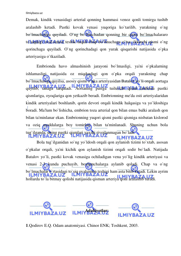 Ilmiybaza.uz 
 
Demak, kindik venasidagi arterial qonning hammasi venoz qonli tomirga tushib 
aralashib ketadi. Pastki kovak venasi yuqoriga ko`tarilib, yurakning o`ng 
bo`lmachasiga quyiladi. O`ng bo`lmachadan qonning bir qismi bo`lmachalararo 
to`siqdagi oval-simon teshik orqali chap bo`lmachaga o`tsa, ikkinchi qismi o`ng 
qorinchaga quyiladi. O`ng qorinchadagi qon yurak qisqarishi natijasida o`pka 
arteriyasiga o`tkaziladi. 
 
Embrionda havo almashinish jarayoni bo`lmasligi, ya'ni o`pkalarning 
ishlamasligi natijasida oz miqdordagi qon o`pka orqali yurakning chap 
bo`lmachasiga quyilsa, asosiy qismi o`pka arteriyasidan Batalov yo`li orqali aortaga 
quyilib, tanaga tarqaladi. Aortaning pastga tuiluvchi qismi embrion pastki 
qismlariga, oyoqlariga qon yetkazib beradi. Embrionning me'da osti arteriyalaridan 
kindik arteriyalari boshlanib, qorin devori orqali kindik halqasiga va yo`ldoshiga 
boradi. Ma'lum bo`lishicha, embrion toza arterial qon bilan emas balki aralash qon 
bilan ta'minlanar ekan. Embrionning yuqori qismi pastki qismiga nisbatan kislorod 
va oziq moddalarga boy tomirlari bilan ta'minlanadi. Shuning uchun bola 
tug`ilganda, uning pastki qismlari yaxshi rivojlanmagan bo`ladi. 
 
Bola tug`ilganidan so`ng yo`ldosh orqali qon aylanish tizimi to`xtab, asosan 
o`pkalar orqali, ya'ni kichik qon aylanish tizimi orqali sodir bo`ladi. Natijada 
Batalov yo`li, pastki kovak venasiga ochiladigan vena yo`lig kindik arteriyasi va 
venasi 2-3 kunda puchayib, boylamchalarga aylanib qoladi. Chap va o`ng 
bo`lmachalar o`rtasidagi to`siq ovalsimon teshigi ham asta bitib ketadi. Lekin ayrim 
hollarda to`la bitmay qolishi natijasida qisman arteriya qoni aralashib turadi.  
 
 
 
Adabiyotlar: 
 
1.Qodirov E.Q. Odam anatomiyasi. Chinor ENK; Toshkent, 2003.  
