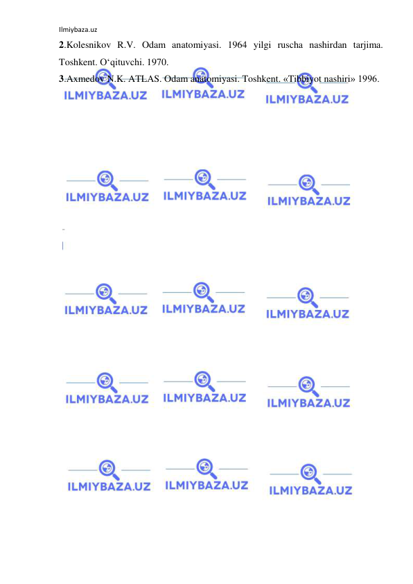 Ilmiybaza.uz 
 
2.Kolesnikov R.V. Odam anatomiyasi. 1964 yilgi ruscha nashirdan tarjima. 
Toshkent. O‘qituvchi. 1970. 
3.Axmedov N.K. ATLAS. Odam anatomiyasi. Toshkent. «Tibbiyot nashiri» 1996. 
 
