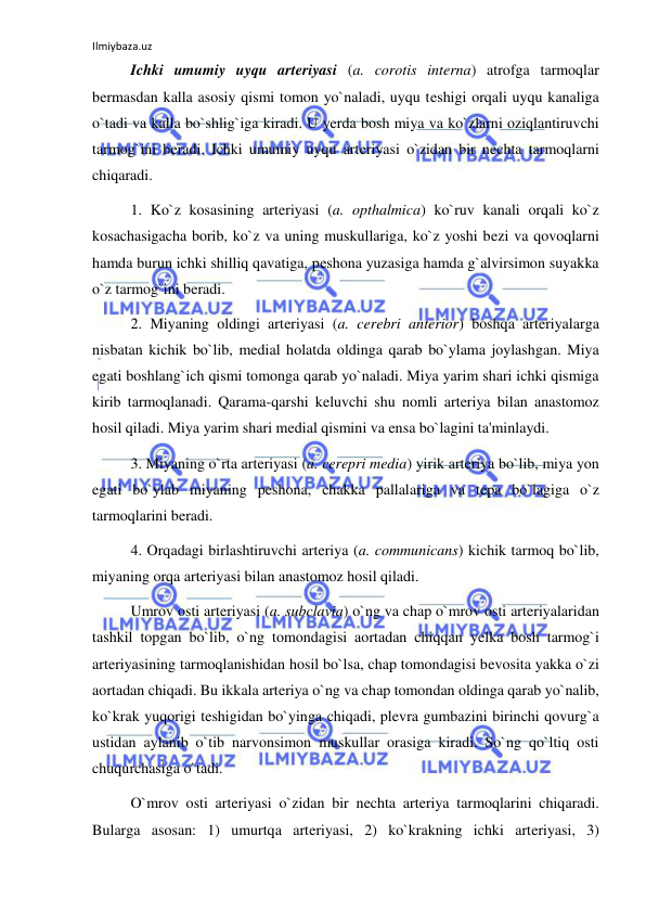 Ilmiybaza.uz 
 
 
Ichki umumiy uyqu arteriyasi (a. corotis interna) atrofga tarmoqlar 
bermasdan kalla asosiy qismi tomon yo`naladi, uyqu teshigi orqali uyqu kanaliga 
o`tadi va kalla bo`shlig`iga kiradi. U yerda bosh miya va ko`zlarni oziqlantiruvchi 
tarmog`ini beradi. Ichki umumiy uyqu arteriyasi o`zidan bir nechta tarmoqlarni 
chiqaradi.  
 
1. Ko`z kosasining arteriyasi (a. opthalmica) ko`ruv kanali orqali ko`z 
kosachasigacha borib, ko`z va uning muskullariga, ko`z yoshi bezi va qovoqlarni 
hamda burun ichki shilliq qavatiga, peshona yuzasiga hamda g`alvirsimon suyakka 
o`z tarmog`ini beradi. 
 
2. Miyaning oldingi arteriyasi (a. cerebri anterior) boshqa arteriyalarga 
nisbatan kichik bo`lib, medial holatda oldinga qarab bo`ylama joylashgan. Miya 
egati boshlang`ich qismi tomonga qarab yo`naladi. Miya yarim shari ichki qismiga 
kirib tarmoqlanadi. Qarama-qarshi keluvchi shu nomli arteriya bilan anastomoz 
hosil qiladi. Miya yarim shari medial qismini va ensa bo`lagini ta'minlaydi. 
 
3. Miyaning o`rta arteriyasi (a. cerepri media) yirik arteriya bo`lib, miya yon 
egati bo`ylab miyaning peshona, chakka pallalariga va tepa bo`lagiga o`z 
tarmoqlarini beradi.  
 
4. Orqadagi birlashtiruvchi arteriya (a. communicans) kichik tarmoq bo`lib, 
miyaning orqa arteriyasi bilan anastomoz hosil qiladi. 
 
Umrov osti arteriyasi (a. subclavia) o`ng va chap o`mrov osti arteriyalaridan 
tashkil topgan bo`lib, o`ng tomondagisi aortadan chiqqan yelka bosh tarmog`i 
arteriyasining tarmoqlanishidan hosil bo`lsa, chap tomondagisi bevosita yakka o`zi 
aortadan chiqadi. Bu ikkala arteriya o`ng va chap tomondan oldinga qarab yo`nalib, 
ko`krak yuqorigi teshigidan bo`yinga chiqadi, plevra gumbazini birinchi qovurg`a 
ustidan aylanib o`tib narvonsimon muskullar orasiga kiradi. So`ng qo`ltiq osti 
chuqurchasiga o`tadi. 
 
O`mrov osti arteriyasi o`zidan bir nechta arteriya tarmoqlarini chiqaradi. 
Bularga asosan: 1) umurtqa arteriyasi, 2) ko`krakning ichki arteriyasi, 3) 
