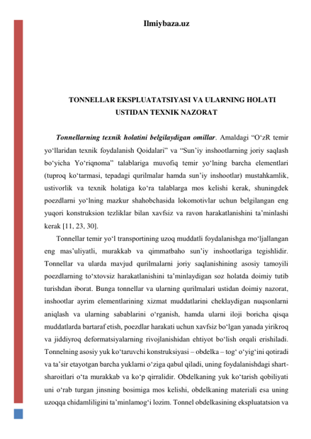 Ilmiybaza.uz 
 
 
 
 
TONNELLAR EKSPLUATATSIYASI VA ULARNING HOLATI 
USTIDAN TEXNIK NAZORAT 
 
Tonnellarning texnik holatini belgilaydigan omillar. Amaldagi “O‘zR temir 
yo‘llaridan texnik foydalanish Qoidalari” va “Sun’iy inshootlarning joriy saqlash 
bo‘yicha Yo‘riqnoma” talablariga muvofiq temir yo‘lning barcha elementlari 
(tuproq ko‘tarmasi, tepadagi qurilmalar hamda sun’iy inshootlar) mustahkamlik, 
ustivorlik va texnik holatiga ko‘ra talablarga mos kelishi kerak, shuningdek 
poezdlarni yo‘lning mazkur shahobchasida lokomotivlar uchun belgilangan eng 
yuqori konstruksion tezliklar bilan xavfsiz va ravon harakatlanishini ta’minlashi 
kerak [11, 23, 30]. 
Tonnellar temir yo‘l transportining uzoq muddatli foydalanishga mo‘ljallangan 
eng mas’uliyatli, murakkab va qimmatbaho sun’iy inshootlariga tegishlidir. 
Tonnellar va ularda mavjud qurilmalarni joriy saqlanishining asosiy tamoyili 
poezdlarning to‘xtovsiz harakatlanishini ta’minlaydigan soz holatda doimiy tutib 
turishdan iborat. Bunga tonnellar va ularning qurilmalari ustidan doimiy nazorat, 
inshootlar ayrim elementlarining xizmat muddatlarini cheklaydigan nuqsonlarni 
aniqlash va ularning sabablarini o‘rganish, hamda ularni iloji boricha qisqa 
muddatlarda bartaraf etish, poezdlar harakati uchun xavfsiz bo‘lgan yanada yirikroq 
va jiddiyroq deformatsiyalarning rivojlanishidan ehtiyot bo‘lish orqali erishiladi. 
Tonnelning asosiy yuk ko‘taruvchi konstruksiyasi – obdelka – tog‘ o‘yig‘ini qotiradi 
va ta’sir etayotgan barcha yuklarni o‘ziga qabul qiladi, uning foydalanishdagi shart-
sharoitlari o‘ta murakkab va ko‘p qirralidir. Obdelkaning yuk ko‘tarish qobiliyati 
uni o‘rab turgan jinsning bosimiga mos kelishi, obdelkaning materiali esa uning 
uzoqqa chidamliligini ta’minlamog‘i lozim. Tonnel obdelkasining ekspluatatsion va 
