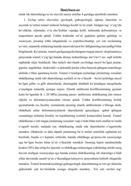 Ilmiybaza.uz 
statik ish sharoitlariga ta’sir etuvchi asosiy omillar 4 guruhga ajratilishi mumkin. 
1. Tashqi tabiiy sharoitlar (geologik, gidrogeologik, iqlimiy sharoitlar va 
seysmik ta’sirlar) tonnel inshooti holatiga kuchli ta’sir etadi. Istalgan tog‘ o‘yig‘ida 
ko‘chkilar, siljimalar, o‘ta cho‘kishlar vujudga kelib, inshootda deformatsiya va 
nuqsonlarni paydo qiladi. Ushbu hodisalar rel’ef, qoplama qatlam qalinligi va 
xususiyati, jinsning ichki ishqalanishi va yopishuvchanligi, yer osti suvlarining 
yo‘sini, sirpanish sirtlarning hamda massivda karst bo‘shliqlarining mavjudligi bilan 
belgilanadi. Ko‘pincha, tonnel qurilgunigacha barqaror turgan massiv ekspluatatsiya 
jarayonida tonnel o‘yig‘iga hamda drenaj inshootlariga mo‘l-ko‘l suv oqib kelishi 
oqibatida siljiy boshlaydi. Shu tufayli sho‘rlanib yuvilishga moyil bo‘lgan jinslar, 
gipslar, angidritlar, ohaktoshli va dolomitli jinslar ichra bunyod qilingan tonnellarga 
alohida e’tibor qaratmoq lozim. Tonnel o‘rnashgan joylardagi jinslarning xossalari 
obdelkaning statik ishi sharoitlariga sezilarli ta’sir o‘tkazib – bu ko‘pchishga moyil 
bo‘lgan gillar va gilli slanetslarda, shuningdek shiddatli ko‘piradigan mergellarda 
o‘rnashgan tonnelda ayniqsa nojoiz. Elastik antibosim koeffitsientining qiymati 
katta bo‘lganida (k ≤ 20 MPa) jinsning passiv antibosimi obdelkaning jins tomon 
siljishi va deformatsiyalanishini istisno qiladi. Ushbu koeffitsientning kichik 
qiymatlarida esa hisobiy sxemalarda jinsning elastik antibosimini e’tiborga olish, 
obdelkani erkin deformatsiyalanish sharoitlarida qaraydigan, qabul qilingan 
sxemalarga nisbatan hisobiy zo‘riqishlarning sezilarli kamayishini beradi. Tonnel 
obdelkasini o‘rab turgan jinslarning xossalari vaqt o‘tishi bilan turli omillar ta’sirida 
o‘zgarib turishi, natijada esa, obdelkaning statik ishi sharoitlarini o‘zgartirishi 
mumkin. Ohaktosh va dala shpatli jinslarning ba’zi turlari emirilish oqibatida tez 
buzilishi, bunda o‘z hajmini orttirishi, hamda obdelkaga qo‘poruvchi xususiyatga 
ega bo‘lgan bosim bilan ta’sir o‘tkazishi mumkin. Jinsning hajmi namlanishida 
keskin (30% dan ortiq) ko‘payishi va obdelkaga tushayotgan yuklarning ortishi uzoq 
davom etadigan xususiyatga ega hamda tonnel obdelkasining ish sharoitiga o‘nlab 
yillar davomida zararli ta’sir o‘tkazadigan kimyoviy jarayonlarni keltirib chiqarishi 
mumkin. Tonnel konstruksiyalariga gidrogeologik sharoitlarning ta’siri qo‘shimcha 
gidrostatik yuk ko‘rinishida yuzaga chiqishi mumkin. .Yer osti suvlari tog‘ 
