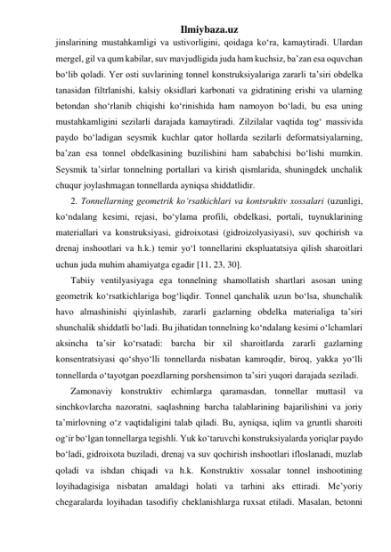 Ilmiybaza.uz 
jinslarining mustahkamligi va ustivorligini, qoidaga ko‘ra, kamaytiradi. Ulardan 
mergel, gil va qum kabilar, suv mavjudligida juda ham kuchsiz, ba’zan esa oquvchan 
bo‘lib qoladi. Yer osti suvlarining tonnel konstruksiyalariga zararli ta’siri obdelka 
tanasidan filtrlanishi, kalsiy oksidlari karbonati va gidratining erishi va ularning 
betondan sho‘rlanib chiqishi ko‘rinishida ham namoyon bo‘ladi, bu esa uning 
mustahkamligini sezilarli darajada kamaytiradi. Zilzilalar vaqtida tog‘ massivida 
paydo bo‘ladigan seysmik kuchlar qator hollarda sezilarli deformatsiyalarning, 
ba’zan esa tonnel obdelkasining buzilishini ham sababchisi bo‘lishi mumkin. 
Seysmik ta’sirlar tonnelning portallari va kirish qismlarida, shuningdek unchalik 
chuqur joylashmagan tonnellarda ayniqsa shiddatlidir. 
2. Tonnellarning geometrik ko‘rsatkichlari va kontsruktiv xossalari (uzunligi, 
ko‘ndalang kesimi, rejasi, bo‘ylama profili, obdelkasi, portali, tuynuklarining 
materiallari va konstruksiyasi, gidroixotasi (gidroizolyasiyasi), suv qochirish va 
drenaj inshootlari va h.k.) temir yo‘l tonnellarini ekspluatatsiya qilish sharoitlari 
uchun juda muhim ahamiyatga egadir [11, 23, 30]. 
Tabiiy ventilyasiyaga ega tonnelning shamollatish shartlari asosan uning 
geometrik ko‘rsatkichlariga bog‘liqdir. Tonnel qanchalik uzun bo‘lsa, shunchalik 
havo almashinishi qiyinlashib, zararli gazlarning obdelka materialiga ta’siri 
shunchalik shiddatli bo‘ladi. Bu jihatidan tonnelning ko‘ndalang kesimi o‘lchamlari 
aksincha ta’sir ko‘rsatadi: barcha bir xil sharoitlarda zararli gazlarning 
konsentratsiyasi qo‘shyo‘lli tonnellarda nisbatan kamroqdir, biroq, yakka yo‘lli 
tonnellarda o‘tayotgan poezdlarning porshensimon ta’siri yuqori darajada seziladi. 
Zamonaviy konstruktiv echimlarga qaramasdan, tonnellar muttasil va 
sinchkovlarcha nazoratni, saqlashning barcha talablarining bajarilishini va joriy 
ta’mirlovning o‘z vaqtidaligini talab qiladi. Bu, ayniqsa, iqlim va gruntli sharoiti 
og‘ir bo‘lgan tonnellarga tegishli. Yuk ko‘taruvchi konstruksiyalarda yoriqlar paydo 
bo‘ladi, gidroixota buziladi, drenaj va suv qochirish inshootlari ifloslanadi, muzlab 
qoladi va ishdan chiqadi va h.k. Konstruktiv xossalar tonnel inshootining 
loyihadagisiga nisbatan amaldagi holati va tarhini aks ettiradi. Me’yoriy 
chegaralarda loyihadan tasodifiy cheklanishlarga ruxsat etiladi. Masalan, betonni 
