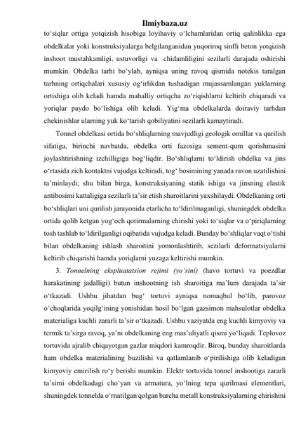 Ilmiybaza.uz 
to‘siqlar ortiga yotqizish hisobiga loyihaviy o‘lchamlaridan ortiq qalinlikka ega 
obdelkalar yoki konstruksiyalarga belgilanganidan yuqoriroq sinfli beton yotqizish 
inshoot mustahkamligi, ustuvorligi va  chidamliligini sezilarli darajada oshirishi 
mumkin. Obdelka tarhi bo‘ylab, ayniqsa uning ravoq qismida notekis taralgan 
tarhning ortiqchalari xususiy og‘irlikdan tushadigan mujassamlangan yuklarning 
ortishiga olib keladi hamda mahalliy ortiqcha zo‘riqishlarni keltirib chiqaradi va 
yoriqlar paydo bo‘lishiga olib keladi. Yig‘ma obdelkalarda doiraviy tarhdan 
chekinishlar ularning yuk ko‘tarish qobiliyatini sezilarli kamaytiradi. 
Tonnel obdelkasi ortida bo‘shliqlarning mavjudligi geologik omillar va qurilish 
sifatiga, birinchi navbatda, obdelka orti fazosiga sement-qum qorishmasini 
joylashtirishning izchilligiga bog‘liqdir. Bo‘shliqlarni to‘ldirish obdelka va jins 
o‘rtasida zich kontaktni vujudga keltiradi, tog‘ bosimining yanada ravon uzatilishini 
ta’minlaydi; shu bilan birga, konstruksiyaning statik ishiga va jinsning elastik 
antibosimi kattaligiga sezilarli ta’sir etish sharoitlarini yaxshilaydi. Obdelkaning orti 
bo‘shliqlari uni qurilish jarayonida etarlicha to‘ldirilmaganligi, shuningdek obdelka 
ortida qolib ketgan yog‘och qotirmalarning chirishi yoki to‘siqlar va o‘piriqlarning 
tosh tashlab to‘ldirilganligi oqibatida vujudga keladi. Bunday bo‘shliqlar vaqt o‘tishi 
bilan obdelkaning ishlash sharoitini yomonlashtirib, sezilarli deformatsiyalarni 
keltirib chiqarishi hamda yoriqlarni yuzaga keltirishi mumkin. 
3. Tonnelning ekspluatatsion rejimi (yo‘sini) (havo tortuvi va poezdlar 
harakatining jadalligi) butun inshootning ish sharoitiga ma’lum darajada ta’sir 
o‘tkazadi. Ushbu jihatdan bug‘ tortuvi ayniqsa nomaqbul bo‘lib, parovoz 
o‘choqlarida yoqilg‘ining yonishidan hosil bo‘lgan gazsimon mahsulotlar obdelka 
materialiga kuchli zararli ta’sir o‘tkazadi. Ushbu vaziyatda eng kuchli kimyoviy va 
termik ta’sirga ravoq, ya’ni obdelkaning eng mas’uliyatli qismi yo‘liqadi. Teplovoz 
tortuvida ajralib chiqayotgan gazlar miqdori kamroqdir. Biroq, bunday sharoitlarda 
ham obdelka materialining buzilishi va qatlamlanib o‘pirilishiga olib keladigan 
kimyoviy emirilish ro‘y berishi mumkin. Elektr tortuvida tonnel inshootiga zararli 
ta’sirni obdelkadagi cho‘yan va armatura, yo‘lning tepa qurilmasi elementlari, 
shuningdek tonnelda o‘rnatilgan qolgan barcha metall konstruksiyalarning chirishini 
