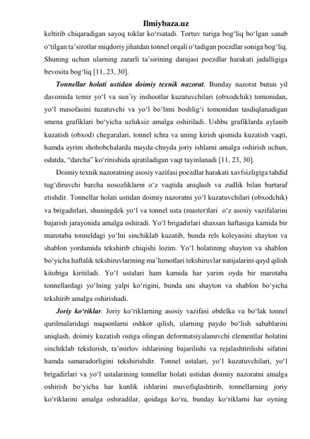 Ilmiybaza.uz 
keltirib chiqaradigan sayoq toklar ko‘rsatadi. Tortuv turiga bog‘liq bo‘lgan sanab 
o‘tilgan ta’sirotlar miqdoriy jihatdan tonnel orqali o‘tadigan poezdlar soniga bog‘liq. 
Shuning uchun ularning zararli ta’sirining darajasi poezdlar harakati jadalligiga 
bevosita bog‘liq [11, 23, 30]. 
Tonnellar holati ustidan doimiy texnik nazorat. Bunday nazorat butun yil 
davomida temir yo‘l va sun’iy inshootlar kuzatuvchilari (obxodchik) tomonidan, 
yo‘l masofasini tuzatuvchi va yo‘l bo‘limi boshlig‘i tomonidan tasdiqlanadigan 
smena grafiklari bo‘yicha uzluksiz amalga oshiriladi. Ushbu grafiklarda aylanib 
kuzatish (obxod) chegaralari, tonnel ichra va uning kirish qismida kuzatish vaqti, 
hamda ayrim shohobchalarda mayda-chuyda joriy ishlarni amalga oshirish uchun, 
odatda, “darcha” ko‘rinishida ajratiladigan vaqt tayinlanadi [11, 23, 30]. 
Doimiy texnik nazoratning asosiy vazifasi poezdlar harakati xavfsizligiga tahdid 
tug‘diruvchi barcha nosozliklarni o‘z vaqtida aniqlash va zudlik bilan bartaraf 
etishdir. Tonnellar holati ustidan doimiy nazoratni yo‘l kuzatuvchilari (obxodchik) 
va brigadirlari, shuningdek yo‘l va tonnel usta (master)lari  o‘z asosiy vazifalarini 
bajarish jarayonida amalga oshiradi. Yo‘l brigadirlari shaxsan haftasiga kamida bir 
marotaba tonneldagi yo‘lni sinchiklab kuzatib, bunda rels koleyasini shayton va 
shablon yordamida tekshirib chiqishi lozim. Yo‘l holatining shayton va shablon 
bo‘yicha haftalik tekshiruvlarining ma’lumotlari tekshiruvlar natijalarini qayd qilish 
kitobiga kiritiladi. Yo‘l ustalari ham kamida har yarim oyda bir marotaba 
tonnellardagi yo‘lning yalpi ko‘rigini, bunda uni shayton va shablon bo‘yicha 
tekshirib amalga oshirishadi. 
Joriy ko‘riklar. Joriy ko‘riklarning asosiy vazifasi obdelka va bo‘lak tonnel 
qurilmalaridagi nuqsonlarni oshkor qilish, ularning paydo bo‘lish sabablarini 
aniqlash, doimiy kuzatish ostiga olingan deformatsiyalanuvchi elementlar holatini 
sinchiklab tekshirish, ta’mirlov ishlarining bajarilishi va rejalashtirilishi sifatini 
hamda samaradorligini tekshirishdir. Tonnel ustalari, yo‘l kuzatuvchilari, yo‘l 
brigadirlari va yo‘l ustalarining tonnellar holati ustidan doimiy nazoratni amalga 
oshirish bo‘yicha har kunlik ishlarini muvofiqlashtirib, tonnellarning joriy 
ko‘riklarini amalga oshiradilar, qoidaga ko‘ra, bunday ko‘riklarni har oyning 
