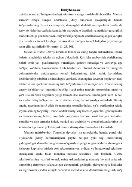 Ilmiybaza.uz 
oxirida, ularni yo‘lning navbatdagi tekshiruv vaqtiga moslab olib boradilar. Maxsus 
kuzatuv ostiga olingan obdelkada jiddiy nuqsonlar mavjudligida hamda 
ko‘pirmalarning o‘sishi va pasayishi, shuningdek shiddatli muz qoplashi davrlarida 
joriy ko‘riklar har xaftada kamida bir marotaba o‘tkaziladi va natijalar qayd qilish 
tonnel kitobiga yozib boriladi. Joriy ko‘rik jarayonida obdelkada aniqlangan yoriqlar 
o‘lchanadi va tonnel kitobiga maxsus ilova bo‘lgan tonnel halqalari yoyilmasiga 
rasm qilib tushiriladi (49-rasm) [11, 23, 30]. 
Davriy ko‘riklar. Davriy ko‘riklar tonnel va uning barcha uskunalarini texnik 
holatini sinchiklab tekshirish uchun o‘tkaziladi. Ko‘riklar mobaynida obdelkaning 
holati temir yo‘l platformasiga o‘rnatilgan, qamrov ramasiga va yorituvga ega 
bo‘lgan ko‘chma havozalardan turib tekshiriladi. Tonnel devorlari va ravog‘ida 
deformatsiyalar aniqlanganda tonnel halqalarining ichki tarhi, ko‘ndalang 
kesimlarining asboblar vositasidagi s’yomkasi, shuningdek devorlar poydevori usti, 
relslar va suv qochiruv novining tubi bo‘ylab nivelirovka bajariladi. Tonnellarning 
davriy ko‘riklari yo‘l masofasi boshlig‘i yoki uning muovini tomonidan tonnel va 
yo‘l ustalari bilan birgalikda yiliga kamida ikki marotaba, shuningdek kuchi 6 ball 
va undan ortiq bo‘lgan har bir zilziladan so‘ng darhol amalga oshiriladi. Davriy 
tarzda, taxminan har 5 yilda bir marotaba, tonnellar holati, ya’ni egrilarning rejada 
joylanishining to‘g‘riligi, tonnel obdelkasidagi eng kuchsiz joylar bo‘lgan tuynuklar 
va kameralarning holati, emirilish jarayoniga ko‘proq moil bo‘lgan kallaklar, 
portallar va tosh termalar holati, mavjud suv qochirish va drenaj uskunalarining ish 
samaradorligi tonnel yoki ko‘prik sinash stansiyalari tomonidan tekshiriladi.  
Maxsus tekshiruvlar. Tonnellar devorlari va ravoqlarida, hamda portal oldi 
o‘yiqlarida jiddiy deformatsiyalar paydo bo‘lgan yoki tog‘ massivining 
gidrogeologik sharoitlarining keskin o‘zgarishi vujudga kelgan taqdirda, shuningdek 
inshootni kapital ta’mirlash yoki rekonstruksiyasi oldidan yo‘lning tonnel tekshiruv 
stansiyalari kuchi bilan tonnelda maxsus tekshiruv olib boriladi. Ushbu 
tekshiruvlarning vazifasi tonnel, uning uskunalarining umumiy holatini aniqlash, 
tonnelning deformatsiyalanayotgan elementlari, geologik, gidrogeologik hodisalar 
va tog‘ bosimi ustidan kelajak nazoratlar metodikasi va dasturlarini belgilash, ro‘y 
