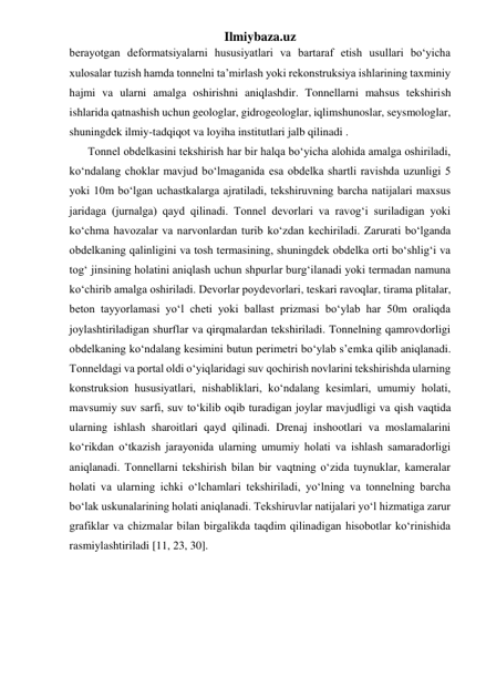 Ilmiybaza.uz 
berayotgan deformatsiyalarni hususiyatlari va bartaraf etish usullari bo‘yicha 
xulosalar tuzish hamda tonnelni ta’mirlash yoki rekonstruksiya ishlarining taxminiy 
hajmi va ularni amalga oshirishni aniqlashdir. Tonnellarni mahsus tekshirish 
ishlarida qatnashish uchun geologlar, gidrogeologlar, iqlimshunoslar, seysmologlar, 
shuningdek ilmiy-tadqiqot va loyiha institutlari jalb qilinadi . 
Tonnel obdelkasini tekshirish har bir halqa bo‘yicha alohida amalga oshiriladi, 
ko‘ndalang choklar mavjud bo‘lmaganida esa obdelka shartli ravishda uzunligi 5 
yoki 10m bo‘lgan uchastkalarga ajratiladi, tekshiruvning barcha natijalari maxsus 
jaridaga (jurnalga) qayd qilinadi. Tonnel devorlari va ravog‘i suriladigan yoki 
ko‘chma havozalar va narvonlardan turib ko‘zdan kechiriladi. Zarurati bo‘lganda 
obdelkaning qalinligini va tosh termasining, shuningdek obdelka orti bo‘shlig‘i va 
tog‘ jinsining holatini aniqlash uchun shpurlar burg‘ilanadi yoki termadan namuna 
ko‘chirib amalga oshiriladi. Devorlar poydevorlari, teskari ravoqlar, tirama plitalar, 
beton tayyorlamasi yo‘l cheti yoki ballast prizmasi bo‘ylab har 50m oraliqda 
joylashtiriladigan shurflar va qirqmalardan tekshiriladi. Tonnelning qamrovdorligi 
obdelkaning ko‘ndalang kesimini butun perimetri bo‘ylab s’emka qilib aniqlanadi. 
Tonneldagi va portal oldi o‘yiqlaridagi suv qochirish novlarini tekshirishda ularning 
konstruksion hususiyatlari, nishabliklari, ko‘ndalang kesimlari, umumiy holati, 
mavsumiy suv sarfi, suv to‘kilib oqib turadigan joylar mavjudligi va qish vaqtida 
ularning ishlash sharoitlari qayd qilinadi. Drenaj inshootlari va moslamalarini 
ko‘rikdan o‘tkazish jarayonida ularning umumiy holati va ishlash samaradorligi 
aniqlanadi. Tonnellarni tekshirish bilan bir vaqtning o‘zida tuynuklar, kameralar 
holati va ularning ichki o‘lchamlari tekshiriladi, yo‘lning va tonnelning barcha 
bo‘lak uskunalarining holati aniqlanadi. Tekshiruvlar natijalari yo‘l hizmatiga zarur 
grafiklar va chizmalar bilan birgalikda taqdim qilinadigan hisobotlar ko‘rinishida 
rasmiylashtiriladi [11, 23, 30]. 
 
 
 
 
