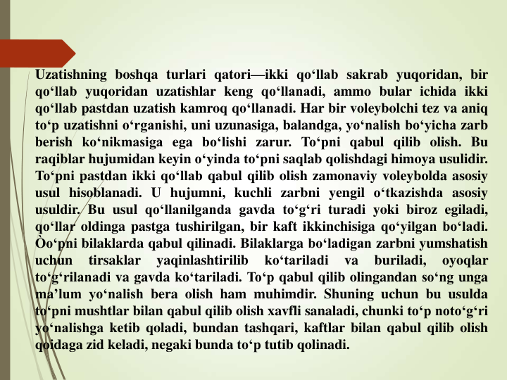 Uzatishning boshqa turlari qatori—ikki qo‘llab sakrab yuqoridan, bir
qo‘llab yuqoridan uzatishlar keng qo‘llanadi, ammo bular ichida ikki
qo‘llab pastdan uzatish kamroq qo‘llanadi. Har bir voleybolchi tez va aniq
to‘p uzatishni o‘rganishi, uni uzunasiga, balandga, yo‘nalish bo‘yicha zarb
berish ko‘nikmasiga ega bo‘lishi zarur. To‘pni qabul qilib olish. Bu
raqiblar hujumidan keyin o‘yinda to‘pni saqlab qolishdagi himoya usulidir.
To‘pni pastdan ikki qo‘llab qabul qilib olish zamonaviy voleybolda asosiy
usul hisoblanadi. U hujumni, kuchli zarbni yengil o‘tkazishda asosiy
usuldir. Bu usul qo‘llanilganda gavda to‘g‘ri turadi yoki biroz egiladi,
qo‘llar oldinga pastga tushirilgan, bir kaft ikkinchisiga qo‘yilgan bo‘ladi.
Òo‘pni bilaklarda qabul qilinadi. Bilaklarga bo‘ladigan zarbni yumshatish
uchun
tirsaklar
yaqinlashtirilib
ko‘tariladi
va
buriladi,
oyoqlar
to‘g‘rilanadi va gavda ko‘tariladi. To‘p qabul qilib olingandan so‘ng unga
ma’lum yo‘nalish bera olish ham muhimdir. Shuning uchun bu usulda
to‘pni mushtlar bilan qabul qilib olish xavfli sanaladi, chunki to‘p noto‘g‘ri
yo‘nalishga ketib qoladi, bundan tashqari, kaftlar bilan qabul qilib olish
qoidaga zid keladi, negaki bunda to‘p tutib qolinadi.
