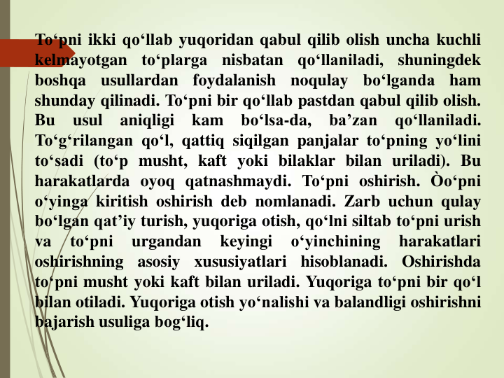 To‘pni ikki qo‘llab yuqoridan qabul qilib olish uncha kuchli
kelmayotgan
to‘plarga
nisbatan
qo‘llaniladi,
shuningdek
boshqa
usullardan
foydalanish
noqulay
bo‘lganda
ham
shunday qilinadi. To‘pni bir qo‘llab pastdan qabul qilib olish.
Bu
usul
aniqligi
kam
bo‘lsa-da,
ba’zan
qo‘llaniladi.
To‘g‘rilangan qo‘l, qattiq siqilgan panjalar to‘pning yo‘lini
to‘sadi (to‘p musht, kaft yoki bilaklar bilan uriladi). Bu
harakatlarda oyoq qatnashmaydi. To‘pni oshirish. Òo‘pni
o‘yinga kiritish oshirish deb nomlanadi. Zarb uchun qulay
bo‘lgan qat’iy turish, yuqoriga otish, qo‘lni siltab to‘pni urish
va
to‘pni
urgandan
keyingi
o‘yinchining
harakatlari
oshirishning
asosiy
xususiyatlari
hisoblanadi.
Oshirishda
to‘pni musht yoki kaft bilan uriladi. Yuqoriga to‘pni bir qo‘l
bilan otiladi. Yuqoriga otish yo‘nalishi va balandligi oshirishni
bajarish usuliga bog‘liq.
