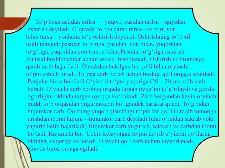 To‘p bosh ustidan urilsa — yuqori, pastdan urilsa—quyidan
oshirish deyiladi. O‘quvchi to‘rga qarab tursa—to‘g‘ri, yon
bilan tursa—yonlama to‘p oshirish deyiladi. Oshirishning to‘rt xil
usuli mavjud: pastdan to‘g‘riga, pastdan yon bilan, yuqoridan
to‘g‘riga, yuqoridan yon tomon bilan.Pastdan to‘g‘riga oshirish.
Bu usul boshlovchilar uchun asosiy hisoblanadi. Oshirish to‘r tomonga
qarab turib bajariladi. Òirsakdan bukilgan bir qo‘li bilan o‘yinchi
to‘pni ushlab turadi. To‘pga zarb berish uchun boshqa qo‘l orqaga uzatiladi.
Panjalar biroz bukiladi.O‘yinchi to‘pni yuqoriga (20—30 sm) otib zarb
beradi. O‘yinchi zarb beriboq orqada turgan oyog‘ini to‘g‘rilaydi va gavda
og‘irligini oldinda turgan oyoqqa ko‘chiradi. Zarb bergandan keyin o‘yinchi
xuddi to‘p orqasidan yugurmoqchi bo‘lgandek harakat qiladi. To‘g‘ridan
hujumkor zarb. Òo‘rning yuqori qismidagi to‘pni bir qo‘llab raqib tomonga
urishdan iborat hujum—hujumkor zarb deyiladi (ular o‘rnidan sakrab yoki
yugurib kelib bajariladi).Hujumkor zarb yugurish, sakrash va zarbdan iborat
bo‘ladi. Hujumchi bir, Uchib kelayotgan to‘pni ko‘rib o‘yinchi qo‘llarini
oldinga, yuqoriga ko‘taradi. Uruvchi qo‘l zarb uchun tayyorlanadi.
Gavda biroz orqaga egiladi.
