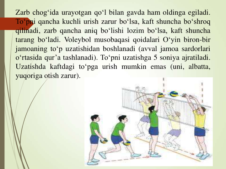 Zarb chog‘ida urayotgan qo‘l bilan gavda ham oldinga egiladi.
To‘pni qancha kuchli urish zarur bo‘lsa, kaft shuncha bo‘shroq
qilinadi, zarb qancha aniq bo‘lishi lozim bo‘lsa, kaft shuncha
tarang bo‘ladi. Voleybol musobaqasi qoidalari O‘yin biron-bir
jamoaning to‘p uzatishidan boshlanadi (avval jamoa sardorlari
o‘rtasida qur’a tashlanadi). To‘pni uzatishga 5 soniya ajratiladi.
Uzatishda kaftdagi to‘pga urish mumkin emas (uni, albatta,
yuqoriga otish zarur).
