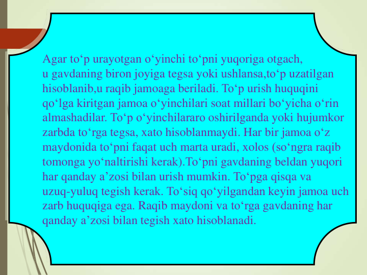 Agar to‘p urayotgan o‘yinchi to‘pni yuqoriga otgach,
u gavdaning biron joyiga tegsa yoki ushlansa,to‘p uzatilgan
hisoblanib,u raqib jamoaga beriladi. To‘p urish huquqini
qo‘lga kiritgan jamoa o‘yinchilari soat millari bo‘yicha o‘rin
almashadilar. To‘p o‘yinchilararo oshirilganda yoki hujumkor
zarbda to‘rga tegsa, xato hisoblanmaydi. Har bir jamoa o‘z
maydonida to‘pni faqat uch marta uradi, xolos (so‘ngra raqib
tomonga yo‘naltirishi kerak).To‘pni gavdaning beldan yuqori
har qanday a’zosi bilan urish mumkin. To‘pga qisqa va
uzuq-yuluq tegish kerak. To‘siq qo‘yilgandan keyin jamoa uch
zarb huquqiga ega. Raqib maydoni va to‘rga gavdaning har
qanday a’zosi bilan tegish xato hisoblanadi.
