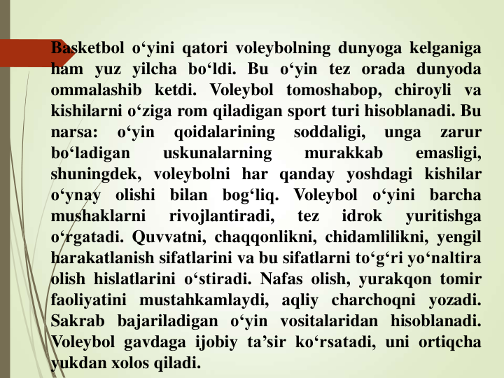 Basketbol o‘yini qatori voleybolning dunyoga kelganiga
ham yuz yilcha bo‘ldi. Bu o‘yin tez orada dunyoda
ommalashib ketdi. Voleybol tomoshabop, chiroyli va
kishilarni o‘ziga rom qiladigan sport turi hisoblanadi. Bu
narsa:
o‘yin
qoidalarining
soddaligi,
unga
zarur
bo‘ladigan
uskunalarning
murakkab
emasligi,
shuningdek, voleybolni har qanday yoshdagi kishilar
o‘ynay
olishi
bilan
bog‘liq.
Voleybol
o‘yini
barcha
mushaklarni
rivojlantiradi,
tez
idrok
yuritishga
o‘rgatadi. Quvvatni, chaqqonlikni, chidamlilikni, yengil
harakatlanish sifatlarini va bu sifatlarni to‘g‘ri yo‘naltira
olish hislatlarini o‘stiradi. Nafas olish, yurakqon tomir
faoliyatini mustahkamlaydi, aqliy charchoqni yozadi.
Sakrab bajariladigan o‘yin vositalaridan hisoblanadi.
Voleybol gavdaga ijobiy ta’sir ko‘rsatadi, uni ortiqcha
yukdan xolos qiladi.
