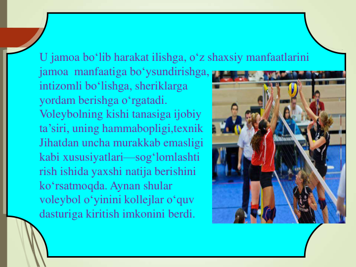 U jamoa bo‘lib harakat ilishga, o‘z shaxsiy manfaatlarini
jamoa manfaatiga bo‘ysundirishga,
intizomli bo‘lishga, sheriklarga
yordam berishga o‘rgatadi.
Voleybolning kishi tanasiga ijobiy
ta’siri, uning hammabopligi,texnik
Jihatdan uncha murakkab emasligi
kabi xususiyatlari—sog‘lomlashti
rish ishida yaxshi natija berishini
ko‘rsatmoqda. Aynan shular
voleybol o‘yinini kollejlar o‘quv
dasturiga kiritish imkonini berdi.
