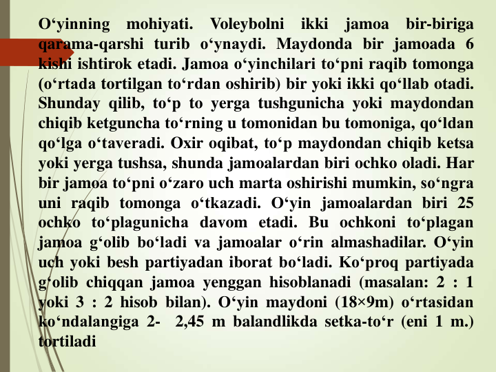 O‘yinning
mohiyati.
Voleybolni
ikki
jamoa
bir-biriga
qarama-qarshi turib o‘ynaydi. Maydonda bir jamoada 6
kishi ishtirok etadi. Jamoa o‘yinchilari to‘pni raqib tomonga
(o‘rtada tortilgan to‘rdan oshirib) bir yoki ikki qo‘llab otadi.
Shunday qilib, to‘p to yerga tushgunicha yoki maydondan
chiqib ketguncha to‘rning u tomonidan bu tomoniga, qo‘ldan
qo‘lga o‘taveradi. Oxir oqibat, to‘p maydondan chiqib ketsa
yoki yerga tushsa, shunda jamoalardan biri ochko oladi. Har
bir jamoa to‘pni o‘zaro uch marta oshirishi mumkin, so‘ngra
uni raqib tomonga o‘tkazadi. O‘yin jamoalardan biri 25
ochko to‘plagunicha davom etadi. Bu ochkoni to‘plagan
jamoa g‘olib bo‘ladi va jamoalar o‘rin almashadilar. O‘yin
uch yoki besh partiyadan iborat bo‘ladi. Ko‘proq partiyada
g‘olib chiqqan jamoa yenggan hisoblanadi (masalan: 2 : 1
yoki 3 : 2 hisob bilan). O‘yin maydoni (18×9m) o‘rtasidan
ko‘ndalangiga 2-
2,45 m balandlikda setka-to‘r (eni 1 m.)
tortiladi
