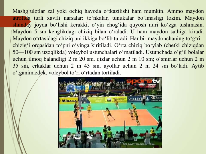 Mashg‘ulotlar zal yoki ochiq havoda o‘tkazilishi ham mumkin. Ammo maydon
atrofida turli xavfli narsalar: to‘nkalar, tunukalar bo‘lmasligi lozim. Maydon
shunday joyda bo‘lishi kerakki, o‘yin chog‘ida quyosh nuri ko‘zga tushmasin.
Maydon 5 sm kenglikdagi chiziq bilan o‘raladi. U ham maydon sathiga kiradi.
Maydon o‘rtasidagi chiziq uni ikkiga bo‘lib turadi. Har bir maydonchaning to‘g‘ri
chizig‘i orqasidan to‘pni o‘yinga kiritiladi. O‘rta chiziq bo‘ylab (chetki chiziqdan
50—100 sm uzoqlikda) voleybol ustunchalari o‘rnatiladi. Ustunchada o‘g‘il bolalar
uchun ilmoq balandligi 2 m 20 sm, qizlar uchun 2 m 10 sm; o‘smirlar uchun 2 m
35 sm, erkaklar uchun 2 m 43 sm, ayollar uchun 2 m 24 sm bo‘ladi. Aytib
o‘tganimizdek, voleybol to‘ri o‘rtadan tortiladi.
