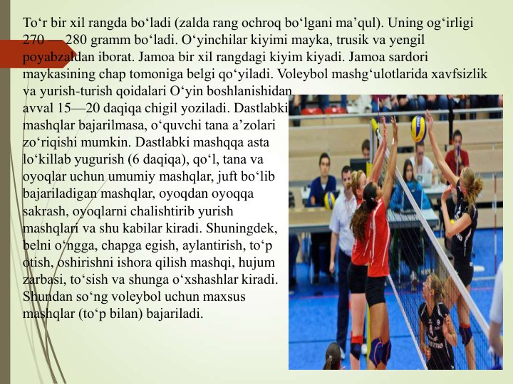 To‘r bir xil rangda bo‘ladi (zalda rang ochroq bo‘lgani ma’qul). Uning og‘irligi 
270 — 280 gramm bo‘ladi. O‘yinchilar kiyimi mayka, trusik va yengil 
poyabzaldan iborat. Jamoa bir xil rangdagi kiyim kiyadi. Jamoa sardori 
maykasining chap tomoniga belgi qo‘yiladi. Voleybol mashg‘ulotlarida xavfsizlik 
va yurish-turish qoidalari O‘yin boshlanishidan 
avval 15—20 daqiqa chigil yoziladi. Dastlabki
mashqlar bajarilmasa, o‘quvchi tana a’zolari
zo‘riqishi mumkin. Dastlabki mashqqa asta
lo‘killab yugurish (6 daqiqa), qo‘l, tana va 
oyoqlar uchun umumiy mashqlar, juft bo‘lib
bajariladigan mashqlar, oyoqdan oyoqqa 
sakrash, oyoqlarni chalishtirib yurish 
mashqlari va shu kabilar kiradi. Shuningdek,
belni o‘ngga, chapga egish, aylantirish, to‘p
otish, oshirishni ishora qilish mashqi, hujum
zarbasi, to‘sish va shunga o‘xshashlar kiradi.
Shundan so‘ng voleybol uchun maxsus
mashqlar (to‘p bilan) bajariladi. 

