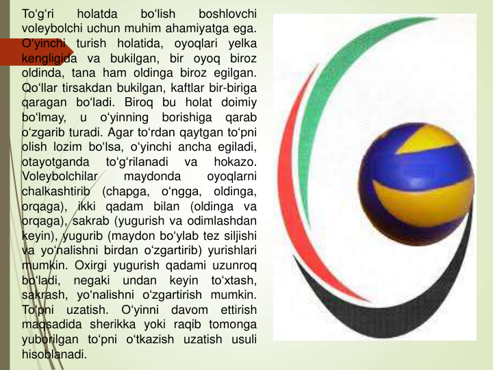 To‘g‘ri
holatda
bo‘lish
boshlovchi
voleybolchi uchun muhim ahamiyatga ega.
O‘yinchi
turish
holatida,
oyoqlari
yelka
kengligida
va
bukilgan,
bir
oyoq
biroz
oldinda, tana ham oldinga biroz egilgan.
Qo‘llar tirsakdan bukilgan, kaftlar bir-biriga
qaragan bo‘ladi. Biroq bu holat doimiy
bo‘lmay,
u
o‘yinning
borishiga
qarab
o‘zgarib turadi. Agar to‘rdan qaytgan to‘pni
olish lozim bo‘lsa, o‘yinchi ancha egiladi,
otayotganda
to‘g‘rilanadi
va
hokazo.
Voleybolchilar
maydonda
oyoqlarni
chalkashtirib
(chapga,
o‘ngga,
oldinga,
orqaga),
ikki
qadam
bilan
(oldinga
va
orqaga), sakrab (yugurish va odimlashdan
keyin), yugurib (maydon bo‘ylab tez siljishi
va yo‘nalishni birdan o‘zgartirib) yurishlari
mumkin. Oxirgi yugurish qadami uzunroq
bo‘ladi,
negaki
undan
keyin
to‘xtash,
sakrash, yo‘nalishni o‘zgartirish mumkin.
To‘pni
uzatish.
O‘yinni
davom
ettirish
maqsadida sherikka yoki raqib tomonga
yuborilgan to‘pni o‘tkazish uzatish usuli
hisoblanadi.
