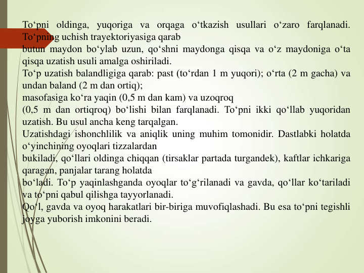 To‘pni oldinga, yuqoriga va orqaga o‘tkazish usullari o‘zaro farqlanadi.
To‘pning uchish trayektoriyasiga qarab
butun maydon bo‘ylab uzun, qo‘shni maydonga qisqa va o‘z maydoniga o‘ta
qisqa uzatish usuli amalga oshiriladi.
To‘p uzatish balandligiga qarab: past (to‘rdan 1 m yuqori); o‘rta (2 m gacha) va
undan baland (2 m dan ortiq);
masofasiga ko‘ra yaqin (0,5 m dan kam) va uzoqroq
(0,5 m dan ortiqroq) bo‘lishi bilan farqlanadi. To‘pni ikki qo‘llab yuqoridan
uzatish. Bu usul ancha keng tarqalgan.
Uzatishdagi ishonchlilik va aniqlik uning muhim tomonidir. Dastlabki holatda
o‘yinchining oyoqlari tizzalardan
bukiladi, qo‘llari oldinga chiqqan (tirsaklar partada turgandek), kaftlar ichkariga
qaragan, panjalar tarang holatda
bo‘ladi. To‘p yaqinlashganda oyoqlar to‘g‘rilanadi va gavda, qo‘llar ko‘tariladi
va to‘pni qabul qilishga tayyorlanadi.
Qo‘l, gavda va oyoq harakatlari bir-biriga muvofiqlashadi. Bu esa to‘pni tegishli
joyga yuborish imkonini beradi.
