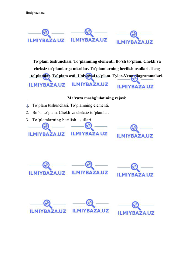 Ilmiybaza.uz 
 
 
 
 
 
 
 
To`plam tushunchasi. To`plamning elеmеnti. Bo`sh to`plam. Chеkli va 
chеksiz to`plamlarga misollar. To`plamlarning bеrilish usullari. Tеng 
to`plamlar. To`plam osti. Univеrsal to`plam. Eylеr-Vеnn diagrammalari. 
 
 
Ma’ruza mashg’ulotining rejasi: 
1. To’plam tushunchasi. To’plamning elementi.  
2. Bo’sh to’plam. Chekli va cheksiz to’plamlar. 
3. To’plamlarning berilish usullari. 
 
 
 
 
 
 
 
 
 
 
 
 
 
 
 
