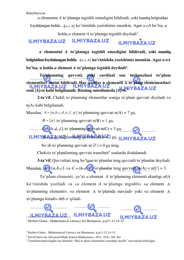 Ilmiybaza.uz 
 
a elementni A to’plamga tegishli emasligini bildiradi, yoki mantiq belgisidan 
foydalangan holda 
 a A
 ko’rinishda yozishimiz mumkin. Agar aA bo’lsa, u 
holda a element A to’plamga tegishli deyiladi1. 
 
a elementni A to’plamga tegishli emasligini bildiradi, yoki mantiq 
belgisidan foydalangan holda 
 ko’rinishda yozishimiz mumkin. Agar aA 
bo’lsa, u holda a element A to’plamga tegishli deyiladi2. 
To’plamning quvvati, yoki cardinal son tushunchasi to’plam 
elementlari sonini bildiradi. Har qanday n elementli A to’plam elemementlari 
soni |A|=n kabi belgilanadi. Bizning misolimizda |A|=6.3  
2-ta’rif. Chekli to`plamning elementlar soniga to`plam quvvati deyiladi va 
n(A) kabi belgilanadi. 
Masalan, 
{ , , , , , , }
A  a b c d e f g
 to`plamning quvvati n(A) = 7 ga,  
B  {a}
 to`plamning quvvati n(B) = 1 ga,  
{ , , }
C  b d f
 to`plamning quvvati n(C) = 3 ga,  
{ , }
D  a g
 to`plamning quvvati n(D) = 2 ga,  
bo`sh to`plamning quvvati n() = 0 ga teng. 
Cheksiz to`plamlarning quvvati transfinit4 sonlarda ifodalanadi. 
3-ta’rif. Quvvatlari teng bo’lgan to`plamlar teng quvvatli to`plamlar deyiladi. 
Masalan, 
{ , , }
A  a b c
 va 
{ , , }
C  b d f
 to`plamlar teng quvvatli. n(A) = n(C) = 3. 
To’plam elementi, ya’ni a element 
 to‘plamning elementi ekanligi a∈A 
ko’rinishda yoziladi va «a element A to’plamga tegishli» «a element 
 
to‘plamning elementi», «a element 
 to‘plamda mavjud» yoki «a element 
 
to‘plamga kiradi» deb o’qiladi. 
                                                           
1 Herbert Gintis , Mathematical Literacy for Humanists, p.p11-12,14-15 
 
2 Herbert Gintis , Mathematical Literacy for Humanists, p.p11-12,14-15 
3 David Surovski Advanсed High-School Mathematics. 2011. 425s. 188 -bet 
4 Transfinitsonlar haqida ma`lumotlar “Ikki to`plam elementlari orasidagi moslik” mavzusida keltirilgan. 

a A

A
A
A
A

