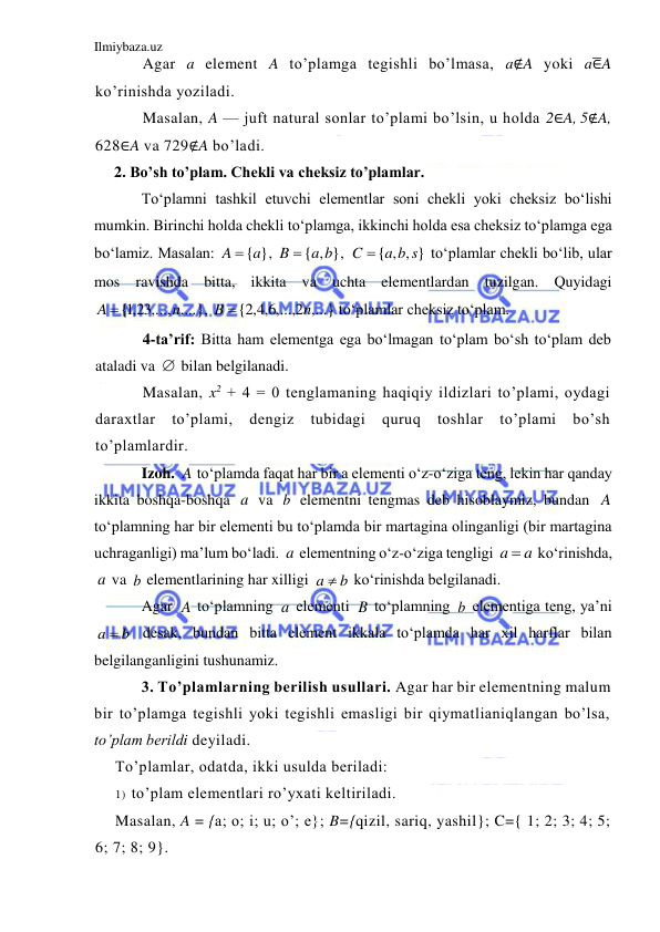 Ilmiybaza.uz 
 
Agar a element A to’plamga tegishli bo’lmasa, a∉A yoki a∈̅A 
ko’rinishda yoziladi.  
Masalan, A — juft natural sonlar to’plami bo’lsin, u holda 2∈A, 5∉A, 
628∈A va 729∉A bo’ladi. 
2. Bo’sh to’plam. Chekli va cheksiz to’plamlar. 
To‘plamni tashkil etuvchi elementlar soni chekli yoki cheksiz bo‘lishi 
mumkin. Birinchi holda chekli to‘plamga, ikkinchi holda esa cheksiz to‘plamga ega 
bo‘lamiz. Masalan: 
, 
, 
 to‘plamlar chekli bo‘lib, ular 
mos ravishda bitta, ikkita va uchta elementlardan tuzilgan. Quyidagi 
, 
 to‘plamlar cheksiz to‘plam.  
4-ta’rif: Bitta ham elementga ega bo‘lmagan to‘plam bo‘sh to‘plam deb 
ataladi va 
 bilan belgilanadi.  
Masalan, x2 + 4 = 0 tenglamaning haqiqiy ildizlari to’plami, oydagi 
daraxtlar 
to’plami, 
dengiz 
tubidagi 
quruq 
toshlar 
to’plami 
bo’sh 
to’plamlardir. 
Izoh. 
 to‘plamda faqat har bir a elementi o‘z-o‘ziga teng, lekin har qanday 
ikkita boshqa-boshqa 
 va 
 elementni tengmas deb hisoblaymiz, bundan 
 
to‘plamning har bir elementi bu to‘plamda bir martagina olinganligi (bir martagina 
uchraganligi) ma’lum bo‘ladi. 
 elementning o‘z-o‘ziga tengligi 
 ko‘rinishda, 
 va 
 elementlarining har xilligi 
 ko‘rinishda belgilanadi. 
Agar 
 to‘plamning 
 elementi 
 to‘plamning 
 elementiga teng, ya’ni 
 desak, bundan bitta element ikkala to‘plamda har xil harflar bilan 
belgilanganligini tushunamiz. 
3. To’plamlarning berilish usullari. Agar har bir elementning malum 
bir to’plamga tegishli yoki tegishli emasligi bir qiymatlianiqlangan bo’lsa, 
to’plam berildi deyiladi. 
To’plamlar, odatda, ikki usulda beriladi: 
1) to’plam elementlari ro’yxati keltiriladi. 
Masalan, A = {a; o; i; u; o’; e}; B={qizil, sariq, yashil}; C={ 1; 2; 3; 4; 5; 
6; 7; 8; 9}. 
A  {a}
{ , }
B  a b
{ , , }
a b s
C 
{ ,1 23,..., ,...}
n
A 
,...,2 ,...}
6,4,2
{
n
B 

A
a
b
A
a
a
a 
a
b
b
a 
A
a
B
b
a  b
