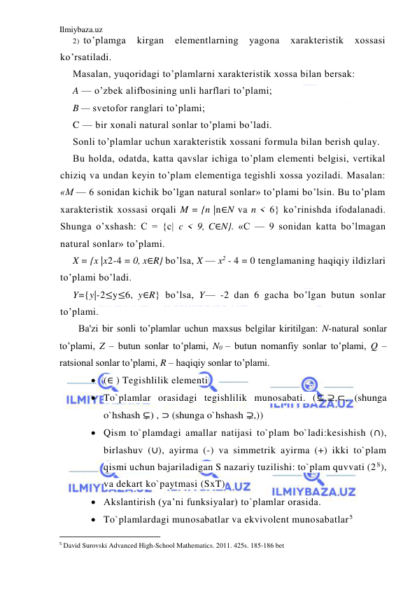 Ilmiybaza.uz 
 
2) to’plamga 
kirgan 
elementlarning 
yagona 
xarakteristik 
xossasi 
ko’rsatiladi. 
Masalan, yuqoridagi to’plamlarni xarakteristik xossa bilan bersak: 
A — o’zbek alifbosining unli harflari to’plami; 
B — svetofor ranglari to’plami; 
C — bir xonali natural sonlar to’plami bo’ladi. 
Sonli to’plamlar uchun xarakteristik xossani formula bilan berish qulay. 
Bu holda, odatda, katta qavslar ichiga to’plam elementi belgisi, vertikal 
chiziq va undan keyin to’plam elementiga tegishli xossa yoziladi. Masalan: 
«M — 6 sonidan kichik bo’lgan natural sonlar» to’plami bo’lsin. Bu to’plam 
xarakteristik xossasi orqali M = {n |n∈N va n < 6} ko’rinishda ifodalanadi. 
Shunga o’xshash: C = {c| c < 9, C∈N}. «C — 9 sonidan katta bo’lmagan 
natural sonlar» to’plami. 
X = {x |x2-4 = 0, x∈R} bo’lsa, X — x2 - 4 = 0 tenglamaning haqiqiy ildizlari 
to’plami bo’ladi. 
Y={y|-2≤y≤6, y∈R} bo’lsa, Y— -2 dan 6 gacha bo’lgan butun sonlar 
to’plami. 
Ba'zi bir sonli to’plamlar uchun maxsus bеlgilar kiritilgan: N-natural sonlar 
to’plami, Z – butun sonlar to’plami, N0 – butun nomanfiy sonlar to’plami, Q – 
ratsional sonlar to’plami, R – haqiqiy sonlar to’plami.  
 (∈ ) Tegishlilik elementi  
 To`plamlar orasidagi tegishlilik munosabati. (⊆,⊇,⊂, (shunga 
o`hshash ⊊) , ⊃ (shunga o`hshash ⊋,)) 
 Qism to`plamdagi amallar natijasi to`plam bo`ladi:kesishish (∩), 
birlashuv (∪), ayirma (-) va simmetrik ayirma (+) ikki to`plam 
qismi uchun bajariladigan S nazariy tuzilishi: to`plam quvvati (2 S), 
va dekart ko`paytmasi (SxT) 
 Akslantirish (ya’ni funksiyalar) to`plamlar orasida. 
 To`plamlardagi munosabatlar va ekvivolent munosabatlar5  
                                                           
5 David Surovski Advanсed High-School Mathematics. 2011. 425s. 185-186 bet 
