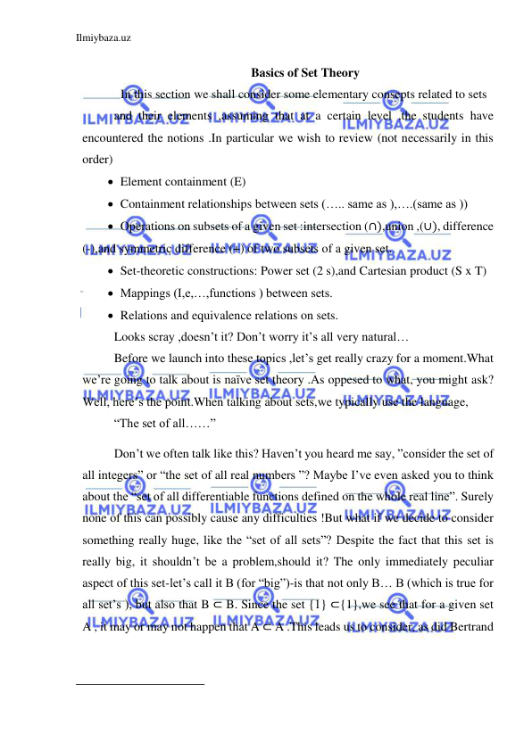 Ilmiybaza.uz 
 
 
 Basics of Set Theory 
In this section we shall consider some elementary consepts related to sets  
and their elements ,assuming that at a certain level ,the students have 
encountered the notions .In particular we wish to review (not necessarily in this 
order) 
 Element containment (E) 
 Containment relationships between sets (….. same as ),….(same as )) 
 Operations on subsets of a given set :intersection (∩),union ,(∪), difference 
(-),and symmetric difference (+) of two subsets of a given set. 
 Set-theoretic constructions: Power set (2 s),and Cartesian product (S x T) 
 Mappings (I,e,…,functions ) between sets. 
 Relations and equivalence relations on sets. 
Looks scray ,doesn’t it? Don’t worry it’s all very natural… 
Before we launch into these topics ,let’s get really crazy for a moment.What 
we’re going to talk about is naïve set theory .As oppesed to what, you might ask? 
Well, here’s the point.When talking about sets,we typically use the language, 
“The set of all……” 
Don’t we often talk like this? Haven’t you heard me say, ”consider the set of 
all integers” or “the set of all real numbers ”? Maybe I’ve even asked you to think 
about the “set of all differentiable functions defined on the whole real line”. Surely 
none of this can possibly cause any difficulties !But what if we decide to consider 
something really huge, like the “set of all sets”? Despite the fact that this set is 
really big, it shouldn’t be a problem,should it? The only immediately peculiar 
aspect of this set-let’s call it B (for “big”)-is that not only B… B (which is true for 
all set’s ), but also that B ⊂ B. Since the set {1} ⊂{1},we see that for a given set 
A , it may or may not happen that A ⊂ A .This leads us to consider, as did Bertrand 
                                                           
 
