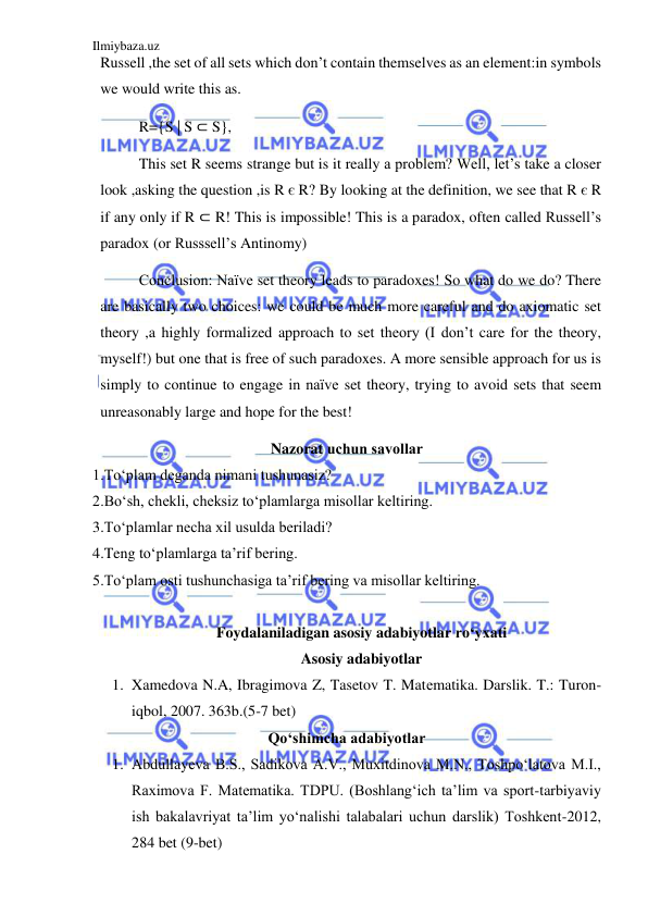 Ilmiybaza.uz 
 
Russell ,the set of all sets which don’t contain themselves as an element:in symbols 
we would write this as. 
R={S | S ⊂ S}, 
This set R seems strange but is it really a problem? Well, let’s take a closer 
look ,asking the question ,is R є R? By looking at the definition, we see that R є R 
if any only if R ⊂ R! This is impossible! This is a paradox, often called Russell’s 
paradox (or Russsell’s Antinomy) 
Conclusion: Naïve set theory leads to paradoxes! So what do we do? There 
are basically two choices: we could be much more careful and do axiomatic set 
theory ,a highly formalized approach to set theory (I don’t care for the theory, 
myself!) but one that is free of such paradoxes. A more sensible approach for us is 
simply to continue to engage in naïve set theory, trying to avoid sets that seem 
unreasonably large and hope for the best! 
Nazorat uchun savоllar 
1.To‘plam deganda nimani tushunasiz? 
2.Bo‘sh, chekli, cheksiz to‘plamlarga misollar keltiring. 
3.To‘plamlar necha xil usulda beriladi? 
4.Teng to‘plamlarga ta’rif bering. 
5.To‘plam osti tushunchasiga ta’rif bering va misollar keltiring. 
 
Foydalaniladigan asosiy adabiyotlar ro‘yxati 
Asosiy adabiyotlar 
1. Xamedova N.A, Ibragimova Z, Tasetov T. Matеmatika. Darslik. T.: Turon-
iqbol, 2007. 363b.(5-7 bet) 
Qo‘shimcha adabiyotlar 
1. Abdullayeva B.S., Sadikova A.V., Muxitdinova M.N., Toshpo‘latova M.I., 
Raximova F. Matematika. TDPU. (Boshlang‘ich ta’lim va sport-tarbiyaviy 
ish bakalavriyat ta’lim yo‘nalishi talabalari uchun darslik) Toshkent-2012, 
284 bet (9-bet) 
