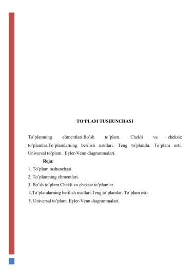  
 
 
 
 
 
 
 
 
 
 
 
 
TO‘PLAM TUSHUNCHASI 
 
To’plamning 
elimentlari.Bo’sh 
to’plam. 
Chekli 
va 
cheksiz 
to’plamlar.To’plamlarning berilish usullari. Teng to’plamla. To’plam osti.  
Universal to’plam.  Eyler-Venn diagrammalari. 
             Reja: 
1. To’plam tushunchasi 
2. To’plamning elimentlari.  
3. Bo’sh to’plam.Chekli va cheksiz to’plamlar 
4.To’plamlarning berilish usullari.Teng to’plamlar. To’plam osti.  
5. Universal to’plam. Eyler-Venn diagrammalari. 
 
 
 
 
 
 
