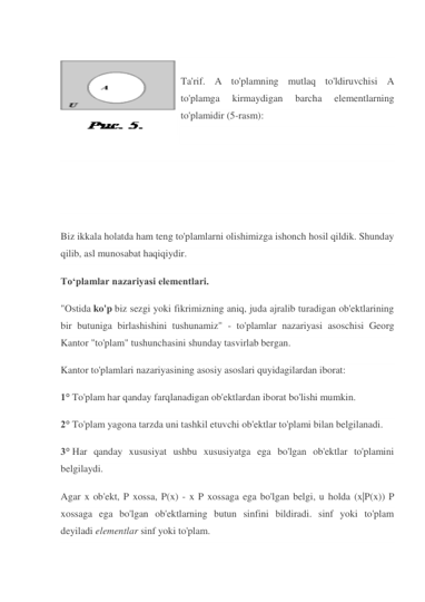  
 
Ta'rif. A to'plamning mutlaq to'ldiruvchisi A 
to'plamga 
kirmaydigan 
barcha 
elementlarning 
to'plamidir (5-rasm): 
 
 
 
 
 
 
Biz ikkala holatda ham teng to'plamlarni olishimizga ishonch hosil qildik. Shunday 
qilib, asl munosabat haqiqiydir. 
To‘plamlar nazariyasi elementlari. 
"Ostida ko'p biz sezgi yoki fikrimizning aniq, juda ajralib turadigan ob'ektlarining 
bir butuniga birlashishini tushunamiz" - to'plamlar nazariyasi asoschisi Georg 
Kantor "to'plam" tushunchasini shunday tasvirlab bergan. 
Kantor to'plamlari nazariyasining asosiy asoslari quyidagilardan iborat: 
1° To'plam har qanday farqlanadigan ob'ektlardan iborat bo'lishi mumkin. 
2° To'plam yagona tarzda uni tashkil etuvchi ob'ektlar to'plami bilan belgilanadi. 
3° Har qanday xususiyat ushbu xususiyatga ega bo'lgan ob'ektlar to'plamini 
belgilaydi. 
Agar x ob'ekt, P xossa, P(x) - x P xossaga ega bo'lgan belgi, u holda (x|P(x)) P 
xossaga ega bo'lgan ob'ektlarning butun sinfini bildiradi. sinf yoki to'plam 
deyiladi elementlar sinf yoki to'plam. 
