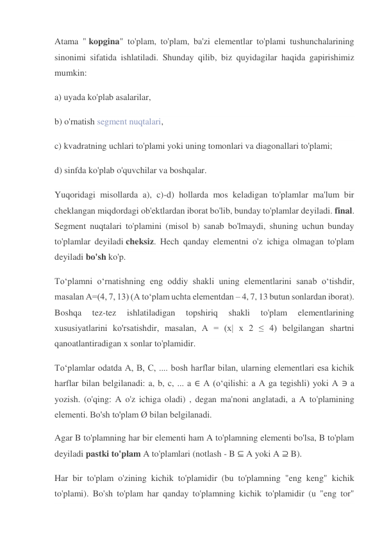 Atama " kopgina" to'plam, to'plam, ba'zi elementlar to'plami tushunchalarining 
sinonimi sifatida ishlatiladi. Shunday qilib, biz quyidagilar haqida gapirishimiz 
mumkin: 
a) uyada ko'plab asalarilar, 
b) o'rnatish segment nuqtalari, 
c) kvadratning uchlari to'plami yoki uning tomonlari va diagonallari to'plami; 
d) sinfda ko'plab o'quvchilar va boshqalar. 
Yuqoridagi misollarda a), c)-d) hollarda mos keladigan to'plamlar ma'lum bir 
cheklangan miqdordagi ob'ektlardan iborat bo'lib, bunday to'plamlar deyiladi. final. 
Segment nuqtalari to'plamini (misol b) sanab bo'lmaydi, shuning uchun bunday 
to'plamlar deyiladi cheksiz. Hech qanday elementni o'z ichiga olmagan to'plam 
deyiladi bo'sh ko'p. 
To‘plamni o‘rnatishning eng oddiy shakli uning elementlarini sanab o‘tishdir, 
masalan A=(4, 7, 13) (A to‘plam uchta elementdan – 4, 7, 13 butun sonlardan iborat). 
Boshqa 
tez-tez 
ishlatiladigan 
topshiriq 
shakli 
to'plam 
elementlarining 
xususiyatlarini ko'rsatishdir, masalan, A = (x| x 2 ≤ 4) belgilangan shartni 
qanoatlantiradigan x sonlar to'plamidir. 
To‘plamlar odatda A, B, C, .... bosh harflar bilan, ularning elementlari esa kichik 
harflar bilan belgilanadi: a, b, c, ... a ∈ A (o‘qilishi: a A ga tegishli) yoki A ∋ a 
yozish. (o'qing: A o'z ichiga oladi) , degan ma'noni anglatadi, a A to'plamining 
elementi. Bo'sh to'plam Ø bilan belgilanadi. 
Agar B to'plamning har bir elementi ham A to'plamning elementi bo'lsa, B to'plam 
deyiladi pastki to'plam A to'plamlari (notlash - B ⊆ A yoki A ⊇ B). 
Har bir to'plam o'zining kichik to'plamidir (bu to'plamning "eng keng" kichik 
to'plami). Bo'sh to'plam har qanday to'plamning kichik to'plamidir (u "eng tor" 
