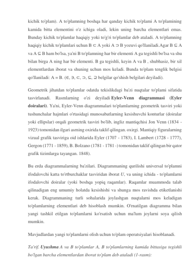 kichik to'plam). A to'plamning boshqa har qanday kichik to'plami A to'plamining 
kamida bitta elementini o'z ichiga oladi, lekin uning barcha elementlari emas. 
Bunday kichik to'plamlar haqiqiy yoki to'g'ri to'plamlar deb ataladi. A to'plamning 
haqiqiy kichik to'plamlari uchun B ⊂ A yoki A ⊃ B yozuvi qo'llaniladi.Agar B ⊆ A 
va A ⊆ B ham bo'lsa, ya'ni B to'plamning har bir elementi A ga tegishli bo'lsa va shu 
bilan birga A ning har bir elementi. B ga tegishli, keyin A va B , shubhasiz, bir xil 
elementlardan iborat va shuning uchun mos keladi. Bunda to'plam tenglik belgisi 
qo'llaniladi: A = B. (∈, ∋, ⊂, ⊃, ⊆, ⊇ belgilar qo'shish belgilari deyiladi). 
Geometrik jihatdan to'plamlar odatda tekislikdagi ba'zi nuqtalar to'plami sifatida 
tasvirlanadi. Rasmlarning o'zi deyiladi Eyler-Venn diagrammasi 
(Eyler 
doiralari). Ya'ni, Eyler-Venn diagrammalari to'plamlarning geometrik tasviri yoki 
tushunchalar hajmlari o'rtasidagi munosabatlarning kesishuvchi konturlar (doiralar 
yoki ellipslar) orqali geometrik tasviri bo'lib, ingliz mantiqchisi Jon Venn (1834 - 
1923) tomonidan ilgari asrning oxirida taklif qilingan. oxirgi. Mantiqiy figuralarning 
vizual grafik tasviriga oid ishlarida Eyler (1707 - 1783), I. Lambert (1728 - 1777), 
Gergon (1771 - 1859), B. Bolzano (1781 - 1781 -) tomonidan taklif qilingan bir qator 
grafik tizimlarga tayangan. 1848). 
Bu erda diagrammalarning ba'zilari. Diagrammaning qurilishi universal to'plamni 
ifodalovchi katta to'rtburchaklar tasviridan iborat U, va uning ichida - to'plamlarni 
ifodalovchi doiralar (yoki boshqa yopiq raqamlar). Raqamlar muammoda talab 
qilinadigan eng umumiy holatda kesishishi va shunga mos ravishda etiketlanishi 
kerak. Diagrammaning turli sohalarida joylashgan nuqtalarni mos keladigan 
to'plamlarning elementlari deb hisoblash mumkin. O'rnatilgan diagramma bilan 
yangi tashkil etilgan to'plamlarni ko'rsatish uchun ma'lum joylarni soya qilish 
mumkin. 
Mavjudlardan yangi to'plamlarni olish uchun to'plam operatsiyalari hisoblanadi. 
Ta'rif. Uyushma A va B to'plamlar A, B to'plamlarning kamida bittasiga tegishli 
bo'lgan barcha elementlardan iborat to'plam deb ataladi (1-rasm): 
