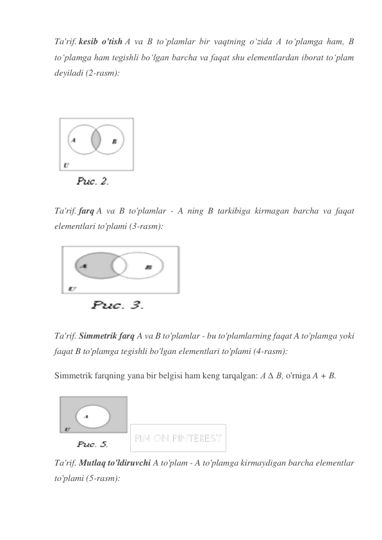 Ta'rif. kesib o'tish A va B to‘plamlar bir vaqtning o‘zida A to‘plamga ham, B 
to‘plamga ham tegishli bo‘lgan barcha va faqat shu elementlardan iborat to‘plam 
deyiladi (2-rasm): 
 
 
Ta'rif. farq A va B to'plamlar - A ning B tarkibiga kirmagan barcha va faqat 
elementlari to'plami (3-rasm):  
 
Ta'rif. Simmetrik farq A va B to'plamlar - bu to'plamlarning faqat A to'plamga yoki 
faqat B to'plamga tegishli bo'lgan elementlari to'plami (4-rasm): 
Simmetrik farqning yana bir belgisi ham keng tarqalgan: A ∆ B, o'rniga A + B. 
 
Ta'rif. Mutlaq to'ldiruvchi A to'plam - A to'plamga kirmaydigan barcha elementlar 
to'plami (5-rasm): 
