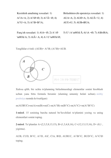 Kesishish amalining xossalari: 1) 
A∩A=A; 2) A∩Ø=Ø; 3) A∩Ā= Ø; 4) 
A∩U=A; 5) A∩B=B∩A; 
Birlashtiruvchi operatsiya xossalari: 1) 
AUA=A; 2) AUØ=A; 3) AUĀ= U; 4) 
AUU=U; 5) AUB=BUA; 
Farq ish xossalari: 1) A\A= Ø; 2) A \ Ø 
\u003d A; 3) A\Ā= A; 4) A \ U \u003d Ø; 
5) U \ A \u003d Ā; 6) \A =Ø; 7) A\B≠B\A; 
Tengliklar o‘rinli: (AUB)= A∩B; (A∩B)=AUB. 
 
Xulosa qilib, biz uchta to'plamning birlashmasidagi elementlar sonini hisoblash 
uchun yana bitta formula beramiz (ularning umumiy holati uchun). nisbiy 
pozitsiya rasmda ko'rsatilgan): 
m(AUBUC)=m(A)+m(B)+m(C)-m(A∩B)-m(B∩C)-m(A∩C)+m(A∩B∩C) 
1-misol. 15 sonining barcha natural bo‘luvchilari to‘plamini yozing va uning 
elementlari sonini toping. 
2-misol. To‘plamlar A=(2,3,5,8,13,15), B=(1,3,4,8,16), C=(12,13,15,16), D= (0,1 , 
yigirma). 
AUB, CUD, B∩C, A∩D, A\C, C\A, B\D, AUBUC, A∩B∩C, BUD∩C, A∩C\D 
toping. 
