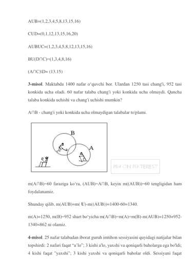 AUB=(1,2,3,4,5,8,13,15,16) 
CUD=(0,1,12,13,15,16,20) 
AUBUC=(1,2,3,4,5,8,12,13,15,16) 
BU(D∩C)=(1,3,4,8,16) 
(A∩C)\D= (13.15) 
3-misol. Maktabda 1400 nafar o‘quvchi bor. Ulardan 1250 tasi chang'i, 952 tasi 
konkida ucha oladi. 60 nafar talaba chang'i yoki konkida ucha olmaydi. Qancha 
talaba konkida uchishi va chang'i uchishi mumkin? 
A∩B - chang'i yoki konkida ucha olmaydigan talabalar to'plami. 
 
m(A∩B)=60 faraziga ko‘ra, (AUB)=A∩B, keyin m((AUB))=60 tengligidan ham 
foydalanamiz. 
Shunday qilib, m(AUB)=m( U)-m((AUB))=1400-60=1340. 
m(A)=1250, m(B)=952 shart bo‘yicha m(A∩B)=m(A)+m(B)-m(AUB)=1250+952-
1340=862 ni olamiz. 
4-misol. 25 nafar talabadan iborat guruh imtihon sessiyasini quyidagi natijalar bilan 
topshirdi: 2 nafari faqat “a’lo”; 3 kishi a'lo, yaxshi va qoniqarli baholarga ega bo'ldi; 
4 kishi faqat "yaxshi"; 3 kishi yaxshi va qoniqarli baholar oldi. Sessiyani faqat 
