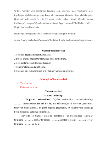 “a’lo”, “yaxshi” deb topshirgan talabalar soni sessiyani faqat “qoniqarli” deb 
topshirgan talabalar soniga teng. Faqat a'lo va qoniqarli baholar olgan talabalar yo'q. 
Qoniqarli yoki yaxshi belgilar 22 nafar talaba qabul qilindi. Qancha talaba 
imtihonga kelmagan? Qancha talaba sessiyani faqat “qoniqarli” ball bilan o‘tdi?x . 
Keyin shartdan biz olamiz 
Imtihonga kelmagan talabalar sonini quyidagicha topish mumkin: 
Javob: 6 nafar talaba faqat “qoniqarli” ball oldi, 1 nafar talaba imtihonlarga kelmadi. 
 
Nazorat uchun savоllar 
1.To‘plam deganda nimani tushunasiz? 
2.Bo‘sh, chekli, cheksiz to‘plamlarga misollar keltiring. 
3.To‘plamlar necha xil usulda beriladi? 
4.Teng to‘plamlarga ta’rif bering. 
5.To‘plam osti tushunchasiga ta’rif bering va misollar keltiring. 
 
Mustaqil ta’lim mavzulari 
1. To`plam osti.  
2. Univеrsal to`plam. 
Nazorat savollari 
                                  Matnni toldiring: 
1. To’plam tushunchasi. To’plam tushunchasi matematikaning 
………. tushunchalaridan biri bo’lib, u ta’riflanmaydi va misollar yordamida 
tasavvur hosil qilinadi. To‘plam deganda predmetlar, ob’ektlarni biror xossasiga 
ko‘ra birgalikda qarashga tushuniladi. 
Hayotda to’plamlar alohida nomlanadi: auditoriyadagi talabalar 
to’plami - ………, harflar to’plami - …….., qushlar to’plami - ……., qo’ylar 
to’plami - …….. va h. k. 
