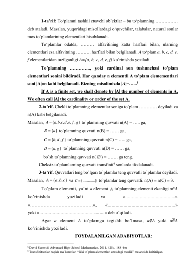 1-ta’rif: To‘plamni tashkil etuvchi ob’ektlar – bu to‘plamning …………… 
deb ataladi. Masalan, yuqoridagi misollardagi o‘quvchilar, talabalar, natural sonlar 
mos to‘plamlarining elementlari hisoblanadi.  
To‘plamlar odatda, ……… alfavitining katta harflari bilan, ularning 
elementlari esa alfavitning ………. harflari bilan belgilanadi. A to‘plam a, b, c, d, e, 
f elementlaridan tuzilganligi A={a, b, c, d, e, f} ko‘rinishda yoziladi. 
To’plamning ………….., yoki cardinal son tushunchasi to’plam 
elementlari sonini bildiradi. Har qanday n elementli A to’plam elemementlari 
soni |A|=n kabi belgilanadi. Bizning misolimizda |A|=…...5  
If A is a finite set, we shall denote by |A| the number of elements in A. 
We often call |A| the cardinality or order of the set A. 
2-ta’rif. Chekli to`plamning elementlar soniga to`plam ………… deyiladi va 
n(A) kabi belgilanadi. 
Masalan, 
{ , , , , , , }
A  a b c d e f g
 to`plamning quvvati n(A) = ….. ga,  
B  {a}
 to`plamning quvvati n(B) = …… ga,  
{ , , }
C  b d f
 to`plamning quvvati n(C) = ….. ga,  
{ , }
D  a g
  to`plamning quvvati n(D) = …… ga,  
bo`sh to`plamning quvvati n() = ……. ga teng. 
Cheksiz to`plamlarning quvvati transfinit6 sonlarda ifodalanadi. 
3-ta’rif. Quvvatlari teng bo’lgan to`plamlar teng quvvatli to`plamlar deyiladi. 
Masalan, 
{ , , }
A  a b c
 va 
C {.............}
 to`plamlar teng quvvatli. n(A) = n(C) = 3. 
To’plam elementi, ya’ni a element 
 to‘plamning elementi ekanligi a∈A 
ko’rinishda 
yoziladi 
va 
«………………………………..» 
«……………………………………»,  «……………………………………………» 
yoki «………………………………………….» deb o’qiladi. 
Agar a element A to’plamga tegishli bo’lmasa, a∉A yoki a∈̅A 
ko’rinishda yoziladi.  
FOYDALANILGAN ADABIYOTLAR: 
                                                 
5 David Surovski Advanсed High-School Mathematics. 2011. 425s.  188 -bet 
6 Transfinitsonlar haqida ma`lumotlar  “Ikki to`plam elementlari orasidagi moslik” mavzusida keltirilgan. 
A
