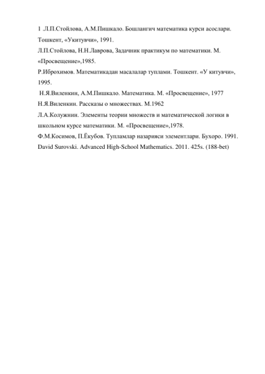 1 .Л.П.Стойлова, А.М.Пишкало. Бошлангич математика курси асослари. 
Тошкент, «Укитувчи», 1991. 
Л.П.Стойлова, Н.Н.Лаврова, Задачник практикум по математики. М. 
«Просвещение»,1985. 
Р.Иброхимов. Математикадан масалалар туплами. Тошкент. «У китувчи», 
1995. 
 Н.Я.Виленкин, А.М.Пишкало. Математика. М. «Просвещение», 1977 
Н.Я.Виленкин. Рассказы о множествах. М.1962 
Л.А.Колужнин. Элементы теории множеств и математической логики в 
школьном курсе математики. М. «Просвещение»,1978. 
Ф.М.Косимов, П.Ёкубов. Тупламлар назарияси элементлари. Бухоро. 1991. 
David Surovski. Advanсed High-School Mathematics. 2011. 425s. (188-bet) 
 
