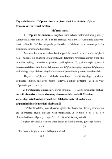  
 
Tayanch iboralar: To`plam,  bo`sh to`plam,  chеkli va chеksiz to`plam, 
to`plam osti, univеrsal to`plam. 
Ma’ruza matni 
1. To’plam tushunchasi. To’plam tushunchasi matematikaning asosiy 
tushunchalaridan biri bo’lib, u ta’riflanmaydi va misollar yordamida tasavvur 
hosil qilinadi. To‘plam deganda predmetlar, ob’ektlarni biror xossasiga ko‘ra 
birgalikda qarashga tushuniladi. 
Masalan, hamma natural sonlarni birgalikda qarasak, natural sonlar to‘plami 
hosil  bo‘ladi. Bir talabalar uyida yashovchi talablarni birgalikda qarash bilan shu 
talabalar uyidagi talabalar to‘plamini hosil qilamiz. To‘g‘ri chiziqda yotuvchi 
hamma nuqtalarni bitta butun deb qarash shu to‘g‘ri chiziqdagi nuqtalar to‘plamini, 
maktabdagi o‘quvchilarni birgalikda qarash o‘quvchilar to‘plamini beradi va h.k. 
Hayotda to’plamlar alohida nomlanadi: auditoriyadagi talabalar 
to’plami - guruh, harflar to’plami - alfavit, qushlar to’plami - gala, qo’ylar 
to’plami - poda va h. k. 
           2. To’plamning elimentlari. Bo’sh to’plam.     1-ta’rif: To‘plamni tashkil 
etuvchi ob’ektlar – bu to‘plamning elementlari deb ataladi. Masalan, 
yuqoridagi misollardagi o‘quvchilar, talabalar, natural sonlar mos 
to‘plamlarining elementlari hisoblanadi.  
To‘plamlar odatda, lotin alfavitining katta harflari bilan, ularning elementlari 
esa alfavitning kichik harflari bilan belgilanadi. A to‘plam a, b, c, d, e, f 
elementlaridan tuzilganligi A={a, b, c, d, e, f} ko‘rinishda yoziladi. 
To’plam bir qancha elementlardan iborat bo’lishi mumkin, quyidagi yozuv:  
aA                                                           (1) 
a elementni A to’plamga tegishliligini bildiradi. 
aA                                                                  (2) 
