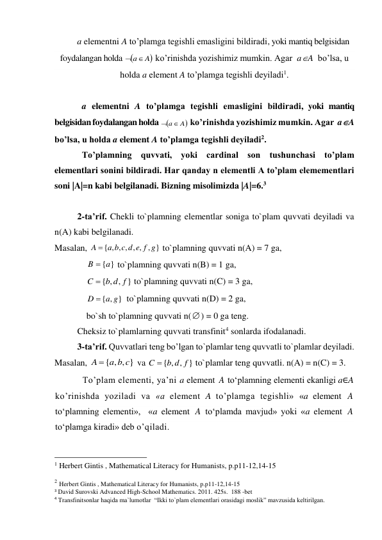 a elementni A to’plamga tegishli emasligini bildiradi, yoki mantiq belgisidan 
foydalangan holda 
 a A
 ko’rinishda yozishimiz mumkin. Agar  aA  bo’lsa, u 
holda a element A to’plamga tegishli deyiladi1. 
 
a elementni A to’plamga tegishli emasligini bildiradi, yoki mantiq 
belgisidan foydalangan holda 
 ko’rinishda yozishimiz mumkin. Agar  aA  
bo’lsa, u holda a element A to’plamga tegishli deyiladi2. 
To’plamning quvvati, yoki cardinal son tushunchasi to’plam 
elementlari sonini bildiradi. Har qanday n elementli A to’plam elemementlari 
soni |A|=n kabi belgilanadi. Bizning misolimizda |A|=6.3  
 
2-ta’rif. Chekli to`plamning elementlar soniga to`plam quvvati deyiladi va 
n(A) kabi belgilanadi. 
Masalan, 
{ , , , , , , }
A  a b c d e f g
 to`plamning quvvati n(A) = 7 ga,  
B  {a}
 to`plamning quvvati n(B) = 1 ga,  
{ , , }
C  b d f
 to`plamning quvvati n(C) = 3 ga,  
{ , }
D  a g
  to`plamning quvvati n(D) = 2 ga,  
bo`sh to`plamning quvvati n() = 0 ga teng. 
Cheksiz to`plamlarning quvvati transfinit4 sonlarda ifodalanadi. 
3-ta’rif. Quvvatlari teng bo’lgan to`plamlar teng quvvatli to`plamlar deyiladi. 
Masalan, 
{ , , }
A  a b c
 va 
{ , , }
C  b d f
 to`plamlar teng quvvatli. n(A) = n(C) = 3. 
To’plam elementi, ya’ni a element 
 to‘plamning elementi ekanligi a∈A 
ko’rinishda yoziladi va «a element A to’plamga tegishli» «a element 
 
to‘plamning elementi»,  «a element 
 to‘plamda mavjud» yoki «a element 
 
to‘plamga kiradi» deb o’qiladi. 
                                                 
1 Herbert Gintis , Mathematical Literacy for Humanists, p.p11-12,14-15 
 
2 Herbert Gintis , Mathematical Literacy for Humanists, p.p11-12,14-15 
3 David Surovski Advanсed High-School Mathematics. 2011. 425s.  188 -bet 
4 Transfinitsonlar haqida ma`lumotlar  “Ikki to`plam elementlari orasidagi moslik” mavzusida keltirilgan. 

a A

A
A
A
A
